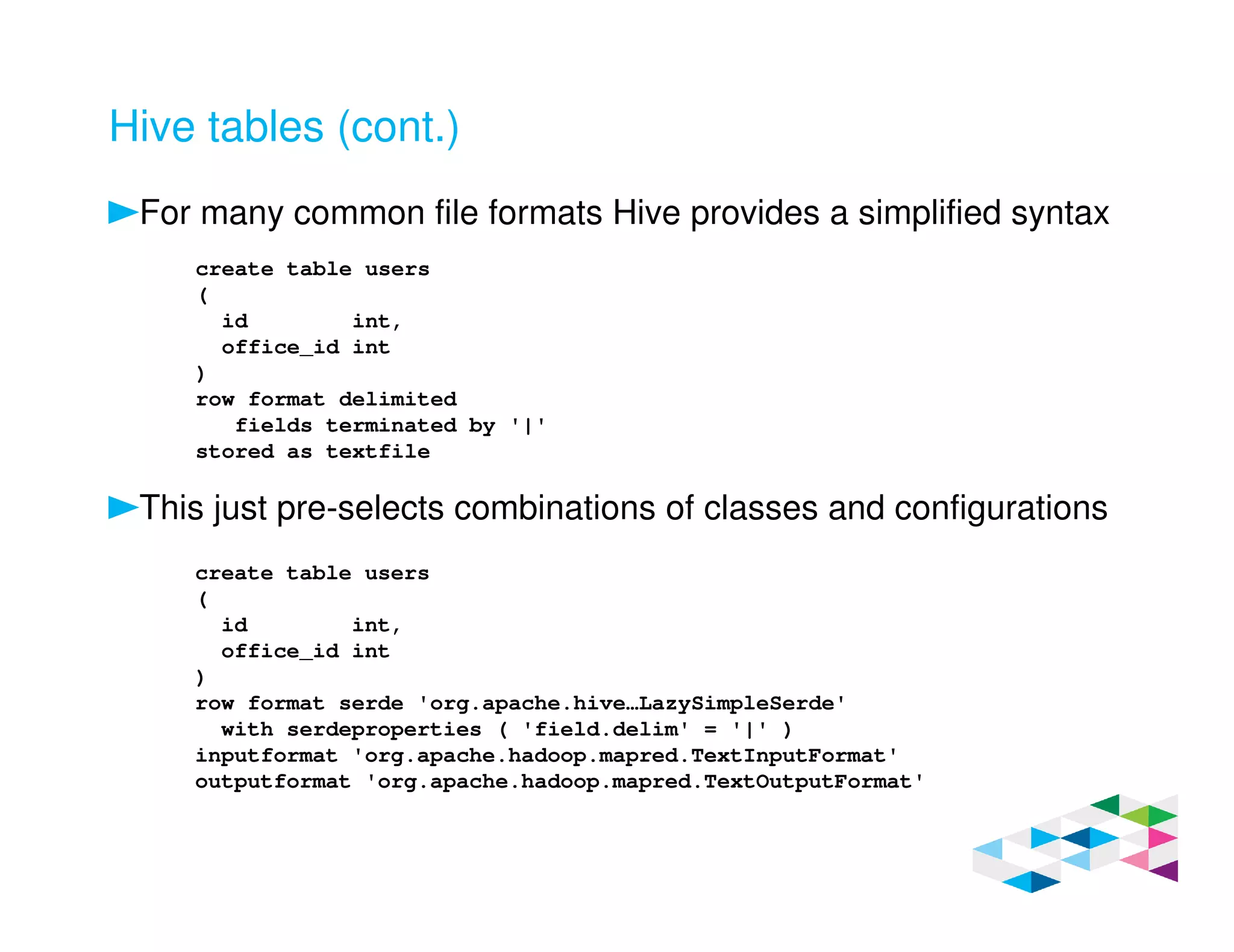 Hive tables (cont.)
For many common file formats Hive provides a simplified syntax
This just pre-selects combinations of classes and configurations
create table users
(
id int,
office_id int
)
row format delimited
fields terminated by '|'
stored as textfile
create table users
(
id int,
office_id int
)
row format serde 'org.apache.hive…LazySimpleSerde'
with serdeproperties ( 'field.delim' = '|' )
inputformat 'org.apache.hadoop.mapred.TextInputFormat'
outputformat 'org.apache.hadoop.mapred.TextOutputFormat'
 