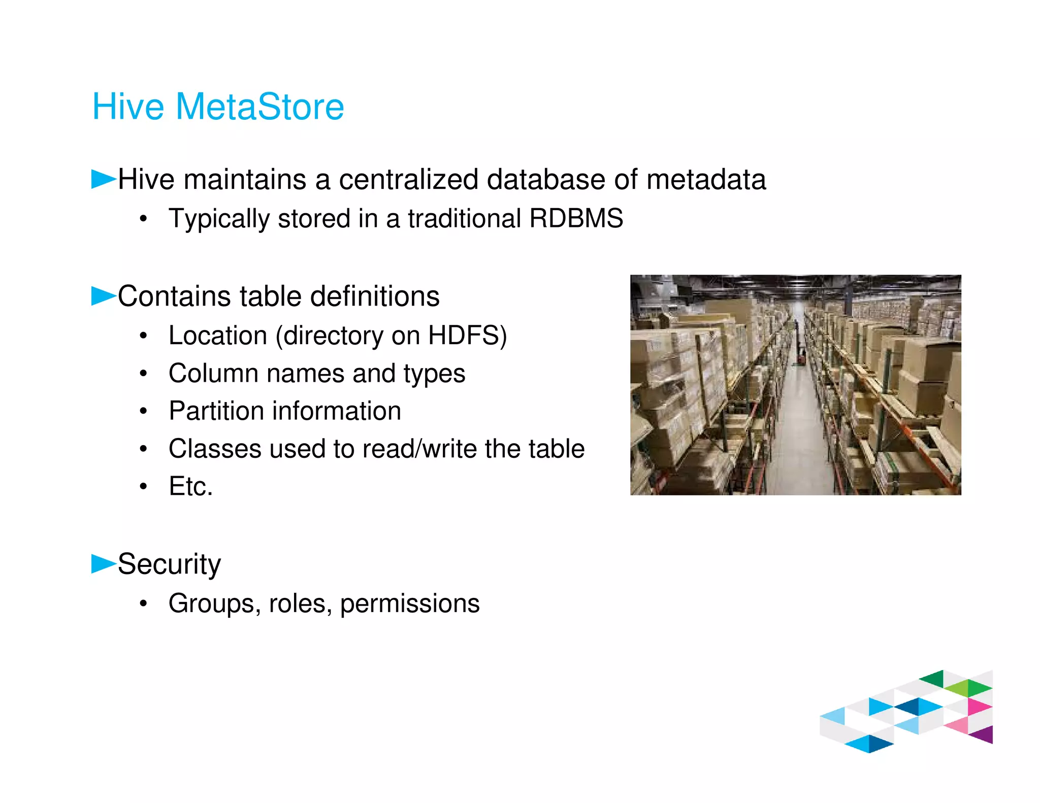 Hive MetaStore
Hive maintains a centralized database of metadata
• Typically stored in a traditional RDBMS
Contains table definitions
• Location (directory on HDFS)
• Column names and types
• Partition information
• Classes used to read/write the table
• Etc.
Security
• Groups, roles, permissions
 