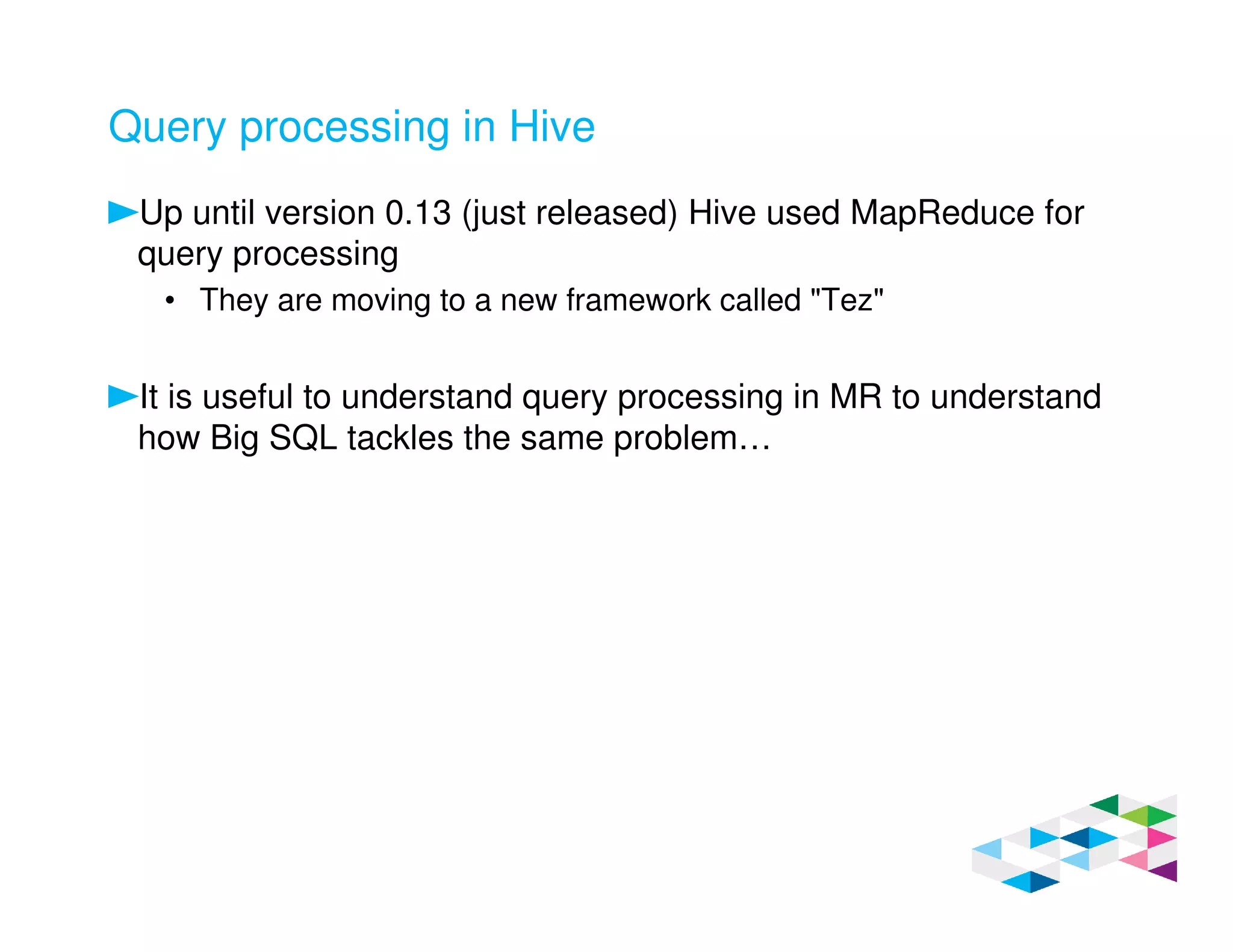 Query processing in Hive
Up until version 0.13 (just released) Hive used MapReduce for
query processing
• They are moving to a new framework called "Tez"
It is useful to understand query processing in MR to understand
how Big SQL tackles the same problem…
 