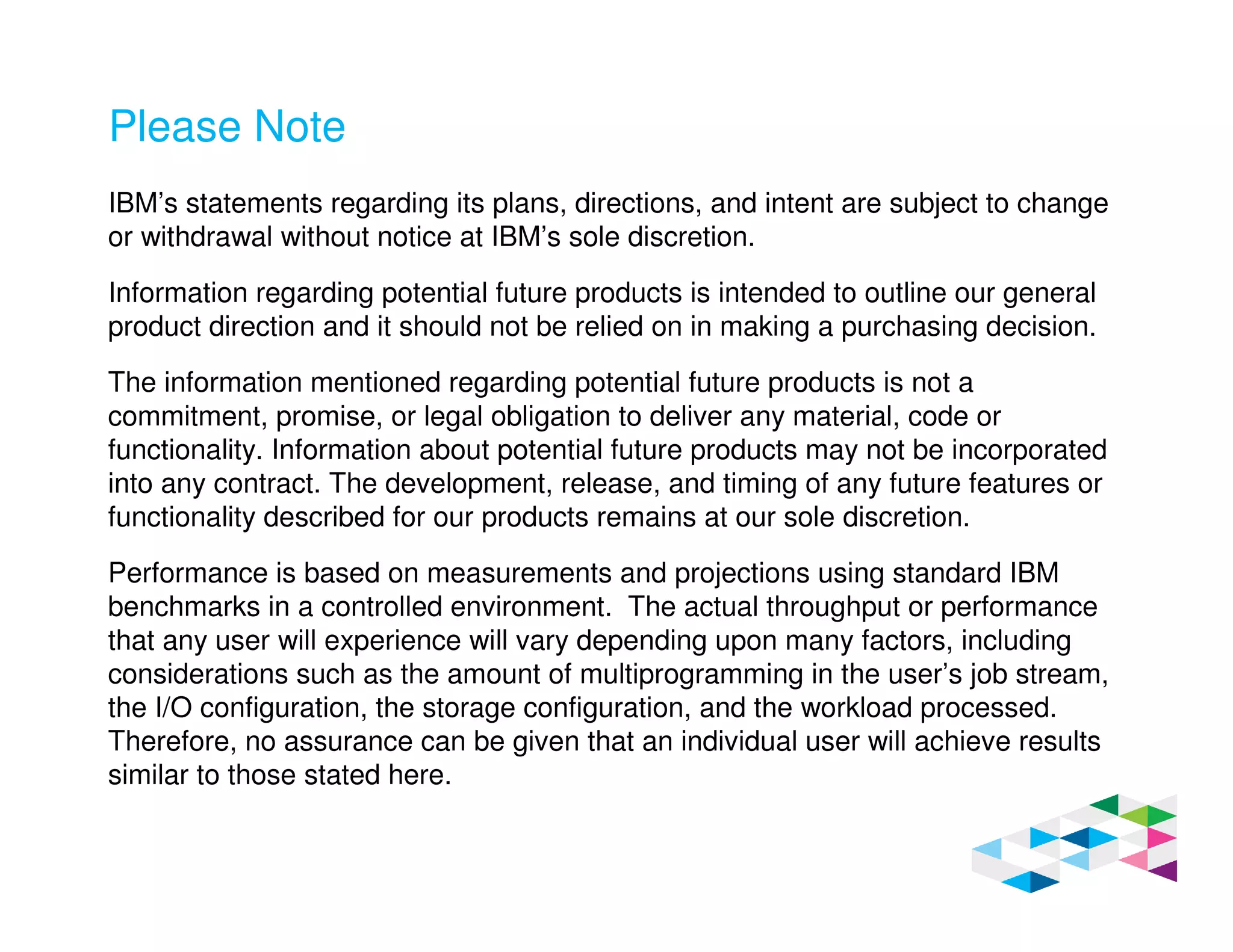 Please Note
IBM’s statements regarding its plans, directions, and intent are subject to change
or withdrawal without notice at IBM’s sole discretion.
Information regarding potential future products is intended to outline our general
product direction and it should not be relied on in making a purchasing decision.
The information mentioned regarding potential future products is not a
commitment, promise, or legal obligation to deliver any material, code or
functionality. Information about potential future products may not be incorporated
into any contract. The development, release, and timing of any future features or
functionality described for our products remains at our sole discretion.
Performance is based on measurements and projections using standard IBM
benchmarks in a controlled environment. The actual throughput or performance
that any user will experience will vary depending upon many factors, including
considerations such as the amount of multiprogramming in the user’s job stream,
the I/O configuration, the storage configuration, and the workload processed.
Therefore, no assurance can be given that an individual user will achieve results
similar to those stated here.
 