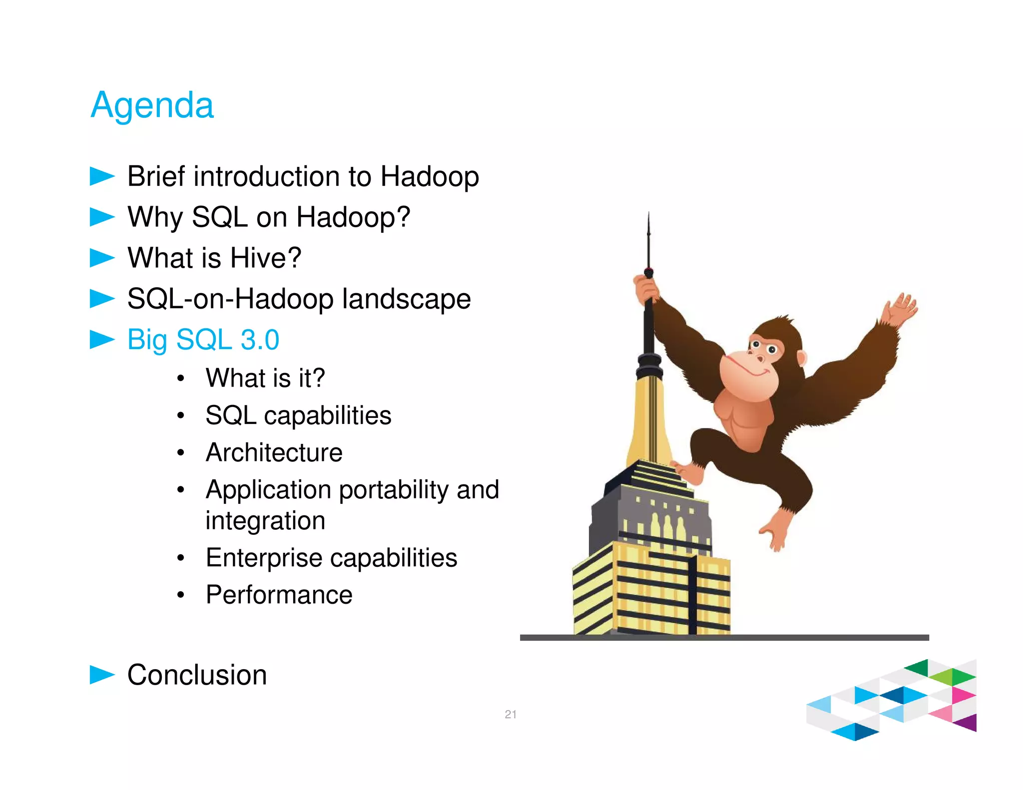 Agenda
Brief introduction to Hadoop
Why SQL on Hadoop?
What is Hive?
SQL-on-Hadoop landscape
Big SQL 3.0
• What is it?
• SQL capabilities
• Architecture
• Application portability and
integration
• Enterprise capabilities
• Performance
Conclusion
21
 