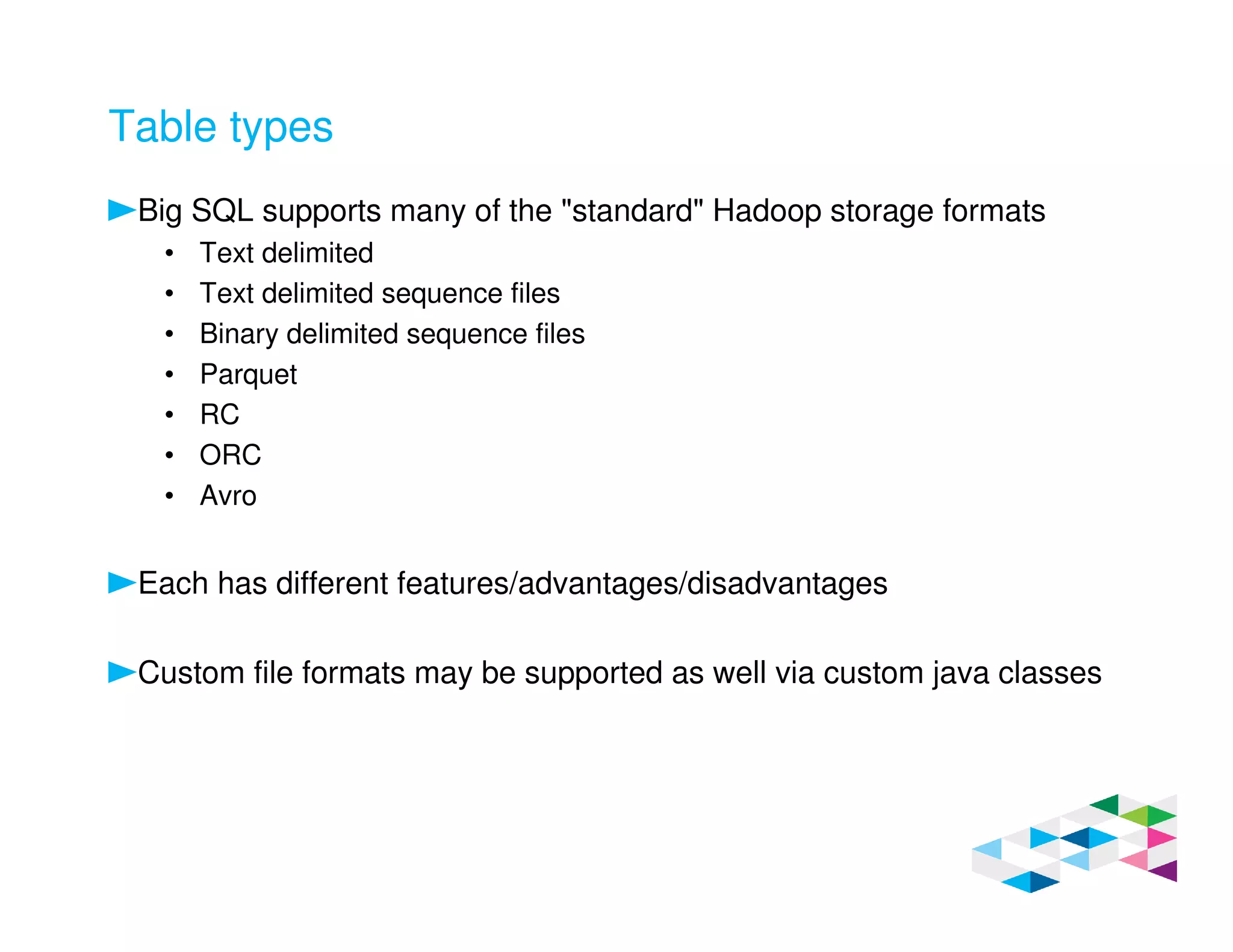 Table types
Big SQL supports many of the "standard" Hadoop storage formats
• Text delimited
• Text delimited sequence files
• Binary delimited sequence files
• Parquet
• RC
• ORC
• Avro
Each has different features/advantages/disadvantages
Custom file formats may be supported as well via custom java classes
 
