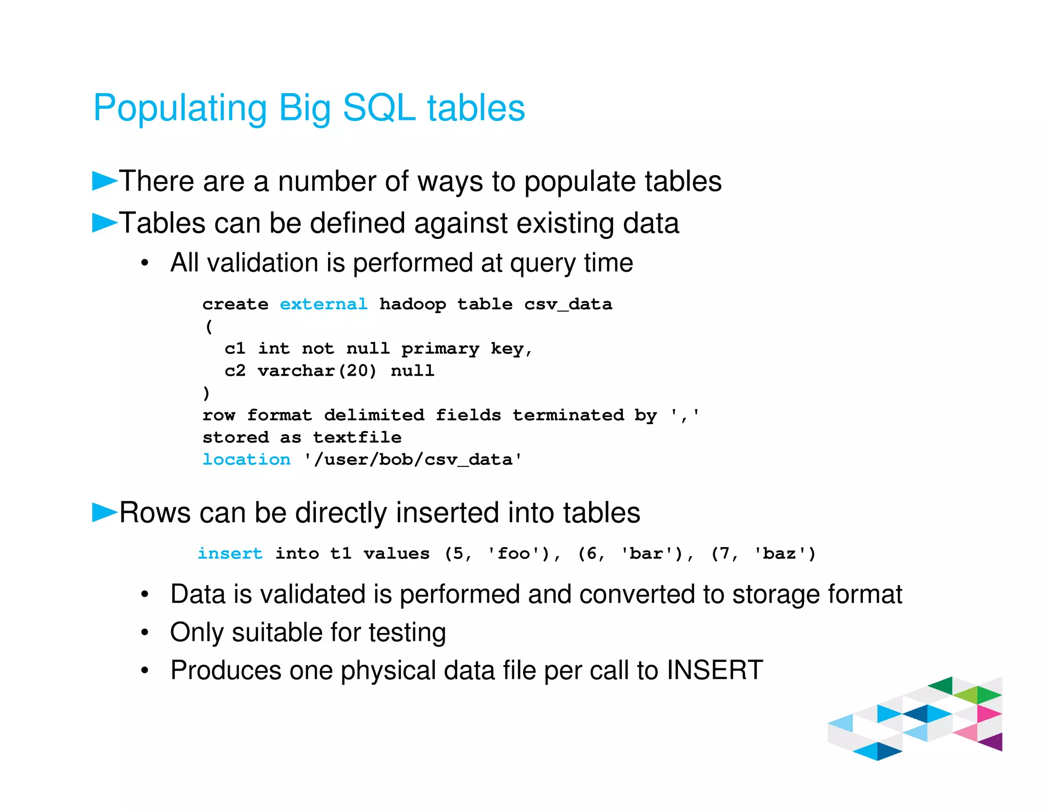 Populating Big SQL tables
There are a number of ways to populate tables
Tables can be defined against existing data
• All validation is performed at query time
Rows can be directly inserted into tables
• Data is validated is performed and converted to storage format
• Only suitable for testing
• Produces one physical data file per call to INSERT
create external hadoop table csv_data
(
c1 int not null primary key,
c2 varchar(20) null
)
row format delimited fields terminated by ','
stored as textfile
location '/user/bob/csv_data'
insert into t1 values (5, 'foo'), (6, 'bar'), (7, 'baz')
 