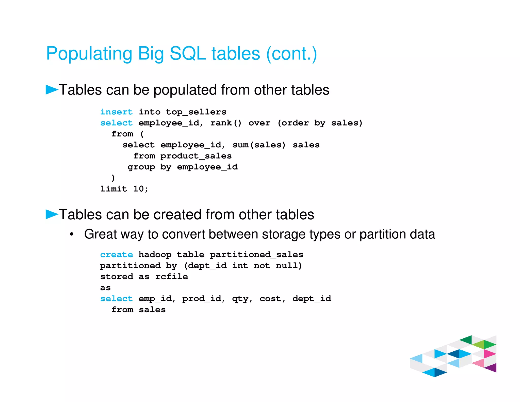 Populating Big SQL tables (cont.)
Tables can be populated from other tables
Tables can be created from other tables
• Great way to convert between storage types or partition data
insert into top_sellers
select employee_id, rank() over (order by sales)
from (
select employee_id, sum(sales) sales
from product_sales
group by employee_id
)
limit 10;
create hadoop table partitioned_sales
partitioned by (dept_id int not null)
stored as rcfile
as
select emp_id, prod_id, qty, cost, dept_id
from sales
 
