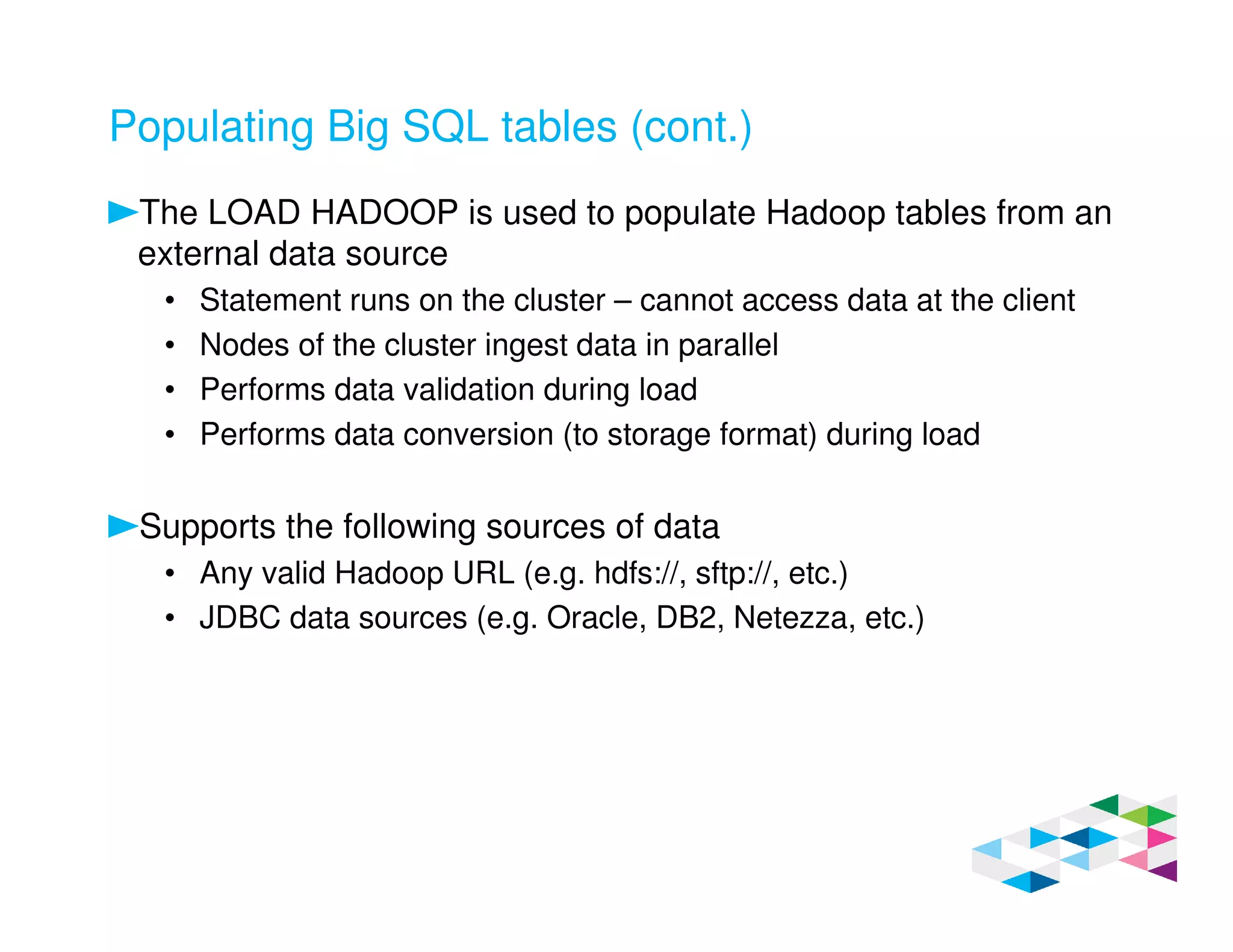 Populating Big SQL tables (cont.)
The LOAD HADOOP is used to populate Hadoop tables from an
external data source
• Statement runs on the cluster – cannot access data at the client
• Nodes of the cluster ingest data in parallel
• Performs data validation during load
• Performs data conversion (to storage format) during load
Supports the following sources of data
• Any valid Hadoop URL (e.g. hdfs://, sftp://, etc.)
• JDBC data sources (e.g. Oracle, DB2, Netezza, etc.)
 