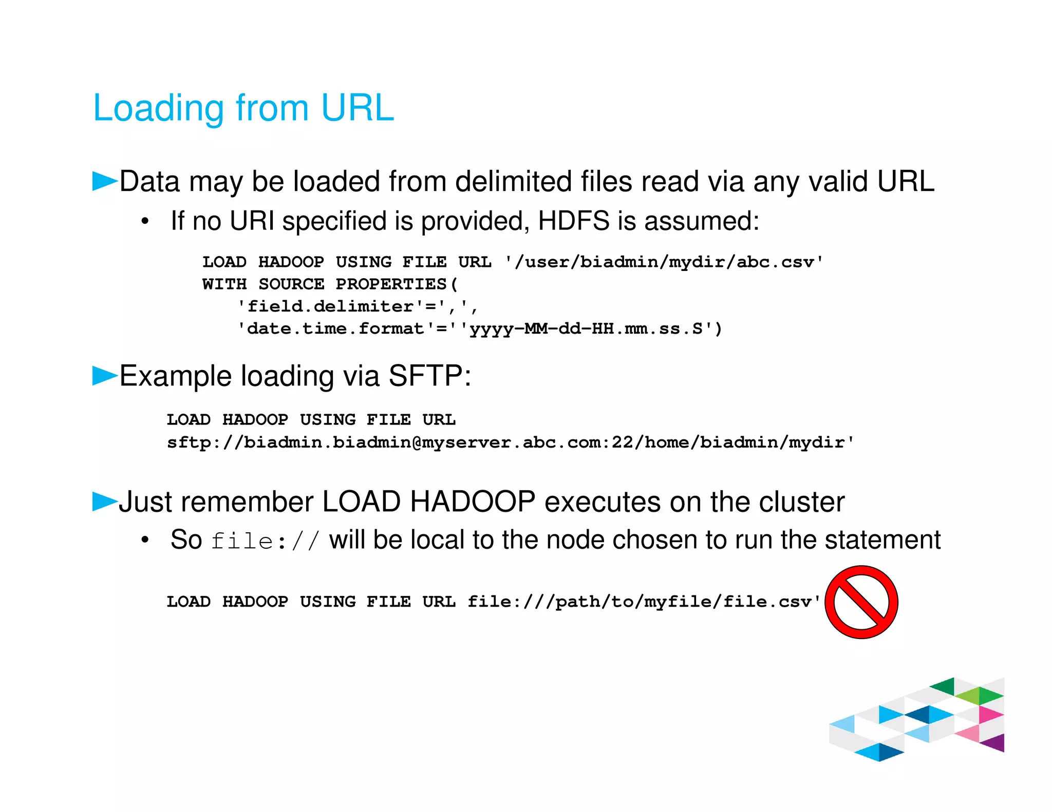 Loading from URL
Data may be loaded from delimited files read via any valid URL
• If no URI specified is provided, HDFS is assumed:
Example loading via SFTP:
Just remember LOAD HADOOP executes on the cluster
• So file:// will be local to the node chosen to run the statement
LOAD HADOOP USING FILE URL '/user/biadmin/mydir/abc.csv'
WITH SOURCE PROPERTIES(
'field.delimiter'=',',
'date.time.format'=''yyyy-MM-dd-HH.mm.ss.S')
LOAD HADOOP USING FILE URL
sftp://biadmin.biadmin@myserver.abc.com:22/home/biadmin/mydir'
LOAD HADOOP USING FILE URL file:///path/to/myfile/file.csv'
 