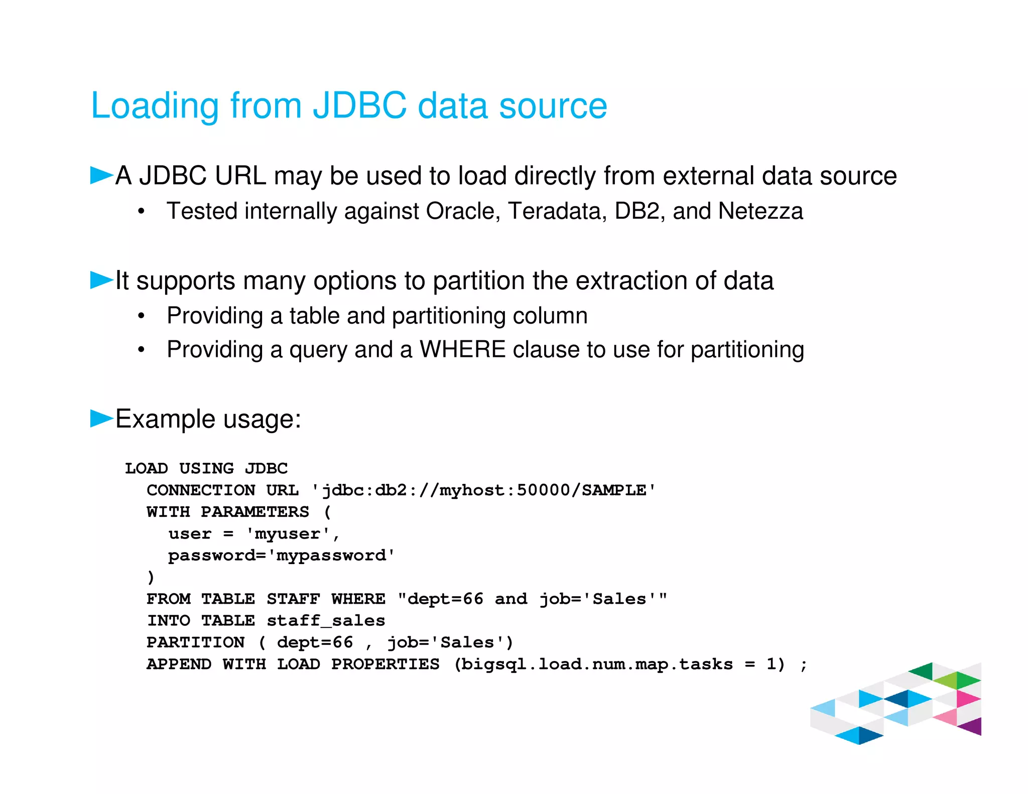 Loading from JDBC data source
A JDBC URL may be used to load directly from external data source
• Tested internally against Oracle, Teradata, DB2, and Netezza
It supports many options to partition the extraction of data
• Providing a table and partitioning column
• Providing a query and a WHERE clause to use for partitioning
Example usage:
LOAD USING JDBC
CONNECTION URL 'jdbc:db2://myhost:50000/SAMPLE'
WITH PARAMETERS (
user = 'myuser',
password='mypassword'
)
FROM TABLE STAFF WHERE "dept=66 and job='Sales'"
INTO TABLE staff_sales
PARTITION ( dept=66 , job='Sales')
APPEND WITH LOAD PROPERTIES (bigsql.load.num.map.tasks = 1) ;
 
