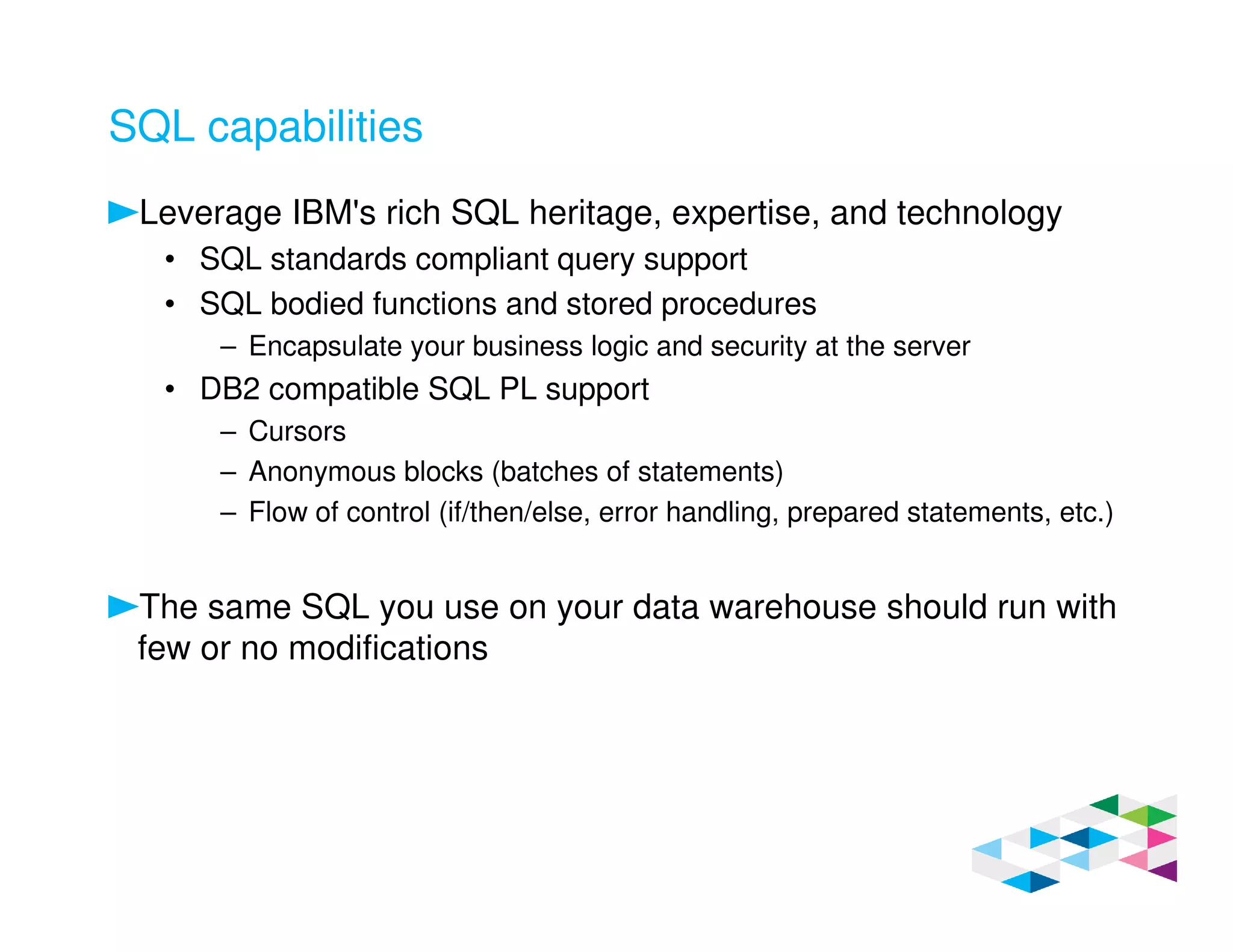 SQL capabilities
Leverage IBM's rich SQL heritage, expertise, and technology
• SQL standards compliant query support
• SQL bodied functions and stored procedures
– Encapsulate your business logic and security at the server
• DB2 compatible SQL PL support
– Cursors
– Anonymous blocks (batches of statements)
– Flow of control (if/then/else, error handling, prepared statements, etc.)
The same SQL you use on your data warehouse should run with
few or no modifications
 