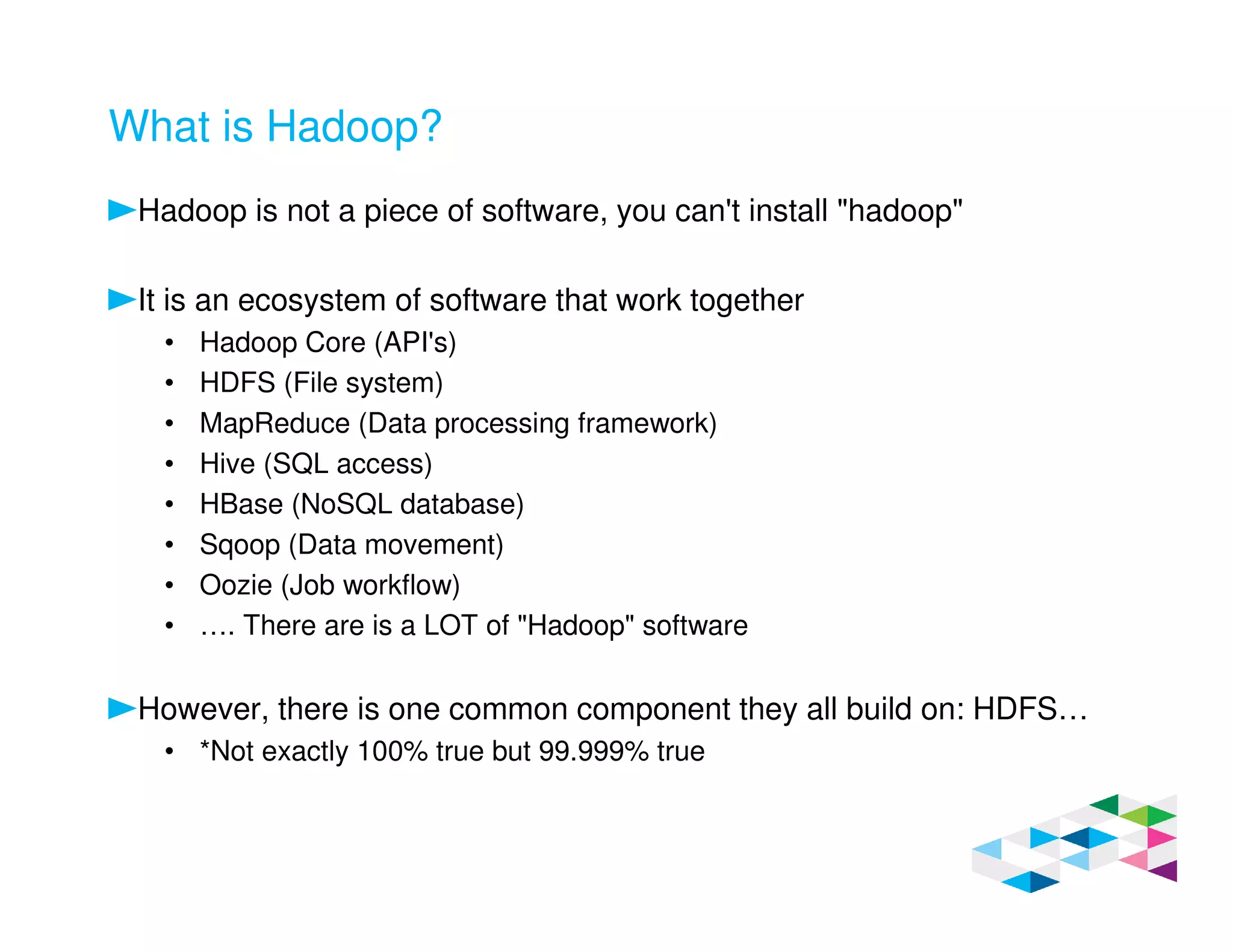 What is Hadoop?
Hadoop is not a piece of software, you can't install "hadoop"
It is an ecosystem of software that work together
• Hadoop Core (API's)
• HDFS (File system)
• MapReduce (Data processing framework)
• Hive (SQL access)
• HBase (NoSQL database)
• Sqoop (Data movement)
• Oozie (Job workflow)
• …. There are is a LOT of "Hadoop" software
However, there is one common component they all build on: HDFS…
• *Not exactly 100% true but 99.999% true
 