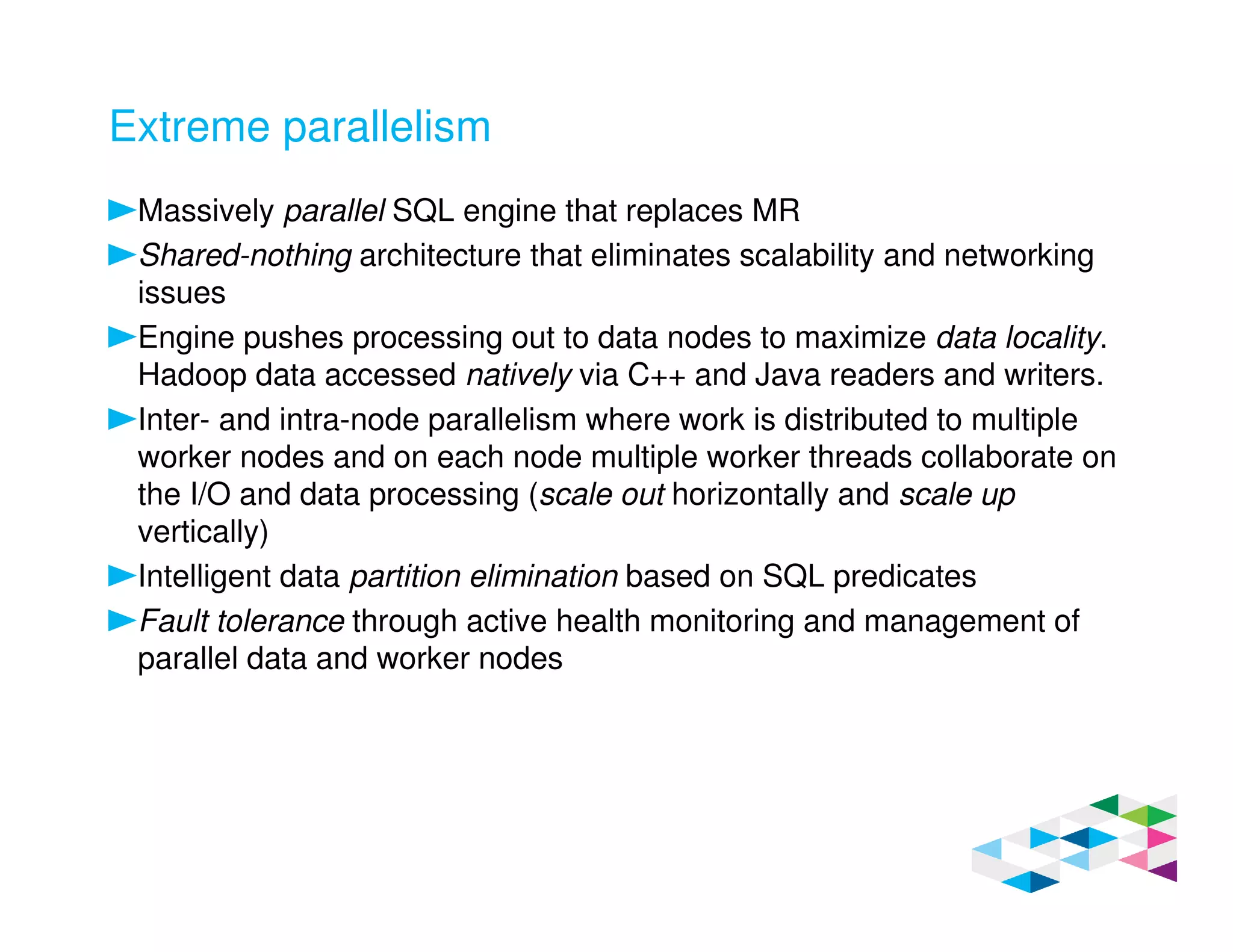 Extreme parallelism
Massively parallel SQL engine that replaces MR
Shared-nothing architecture that eliminates scalability and networking
issues
Engine pushes processing out to data nodes to maximize data locality.
Hadoop data accessed natively via C++ and Java readers and writers.
Inter- and intra-node parallelism where work is distributed to multiple
worker nodes and on each node multiple worker threads collaborate on
the I/O and data processing (scale out horizontally and scale up
vertically)
Intelligent data partition elimination based on SQL predicates
Fault tolerance through active health monitoring and management of
parallel data and worker nodes
 