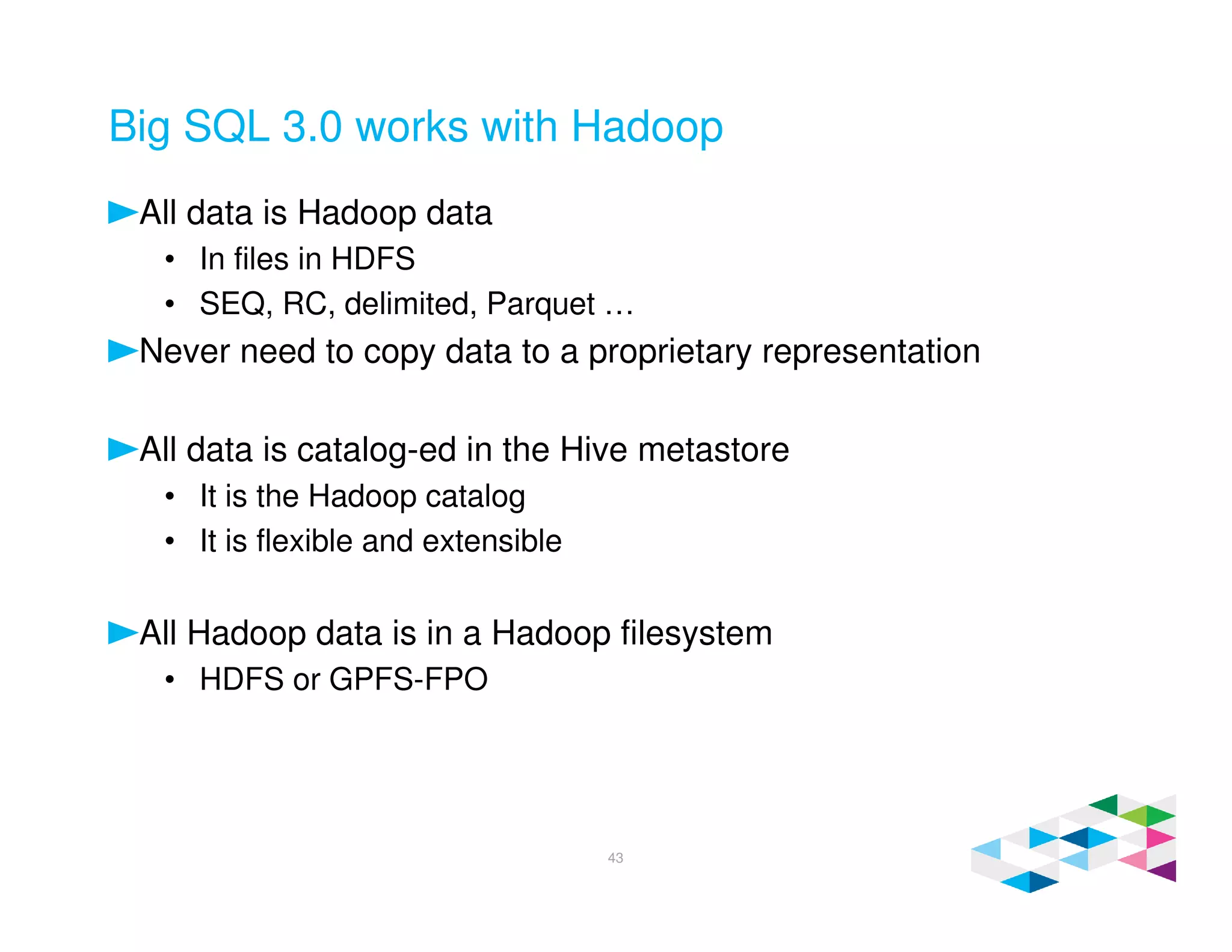 Big SQL 3.0 works with Hadoop
All data is Hadoop data
• In files in HDFS
• SEQ, RC, delimited, Parquet …
Never need to copy data to a proprietary representation
All data is catalog-ed in the Hive metastore
• It is the Hadoop catalog
• It is flexible and extensible
All Hadoop data is in a Hadoop filesystem
• HDFS or GPFS-FPO
43
 