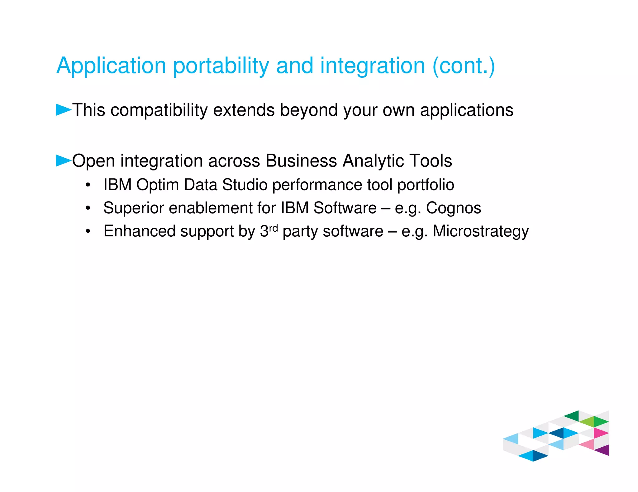 Application portability and integration (cont.)
This compatibility extends beyond your own applications
Open integration across Business Analytic Tools
• IBM Optim Data Studio performance tool portfolio
• Superior enablement for IBM Software – e.g. Cognos
• Enhanced support by 3rd party software – e.g. Microstrategy
 
