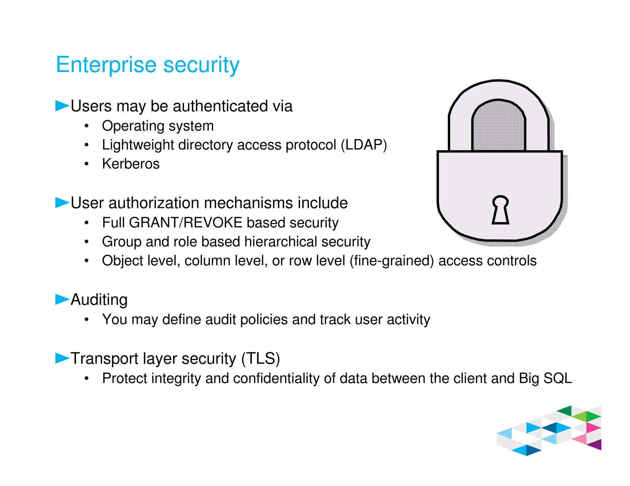 Enterprise security
Users may be authenticated via
• Operating system
• Lightweight directory access protocol (LDAP)
• Kerberos
User authorization mechanisms include
• Full GRANT/REVOKE based security
• Group and role based hierarchical security
• Object level, column level, or row level (fine-grained) access controls
Auditing
• You may define audit policies and track user activity
Transport layer security (TLS)
• Protect integrity and confidentiality of data between the client and Big SQL
 