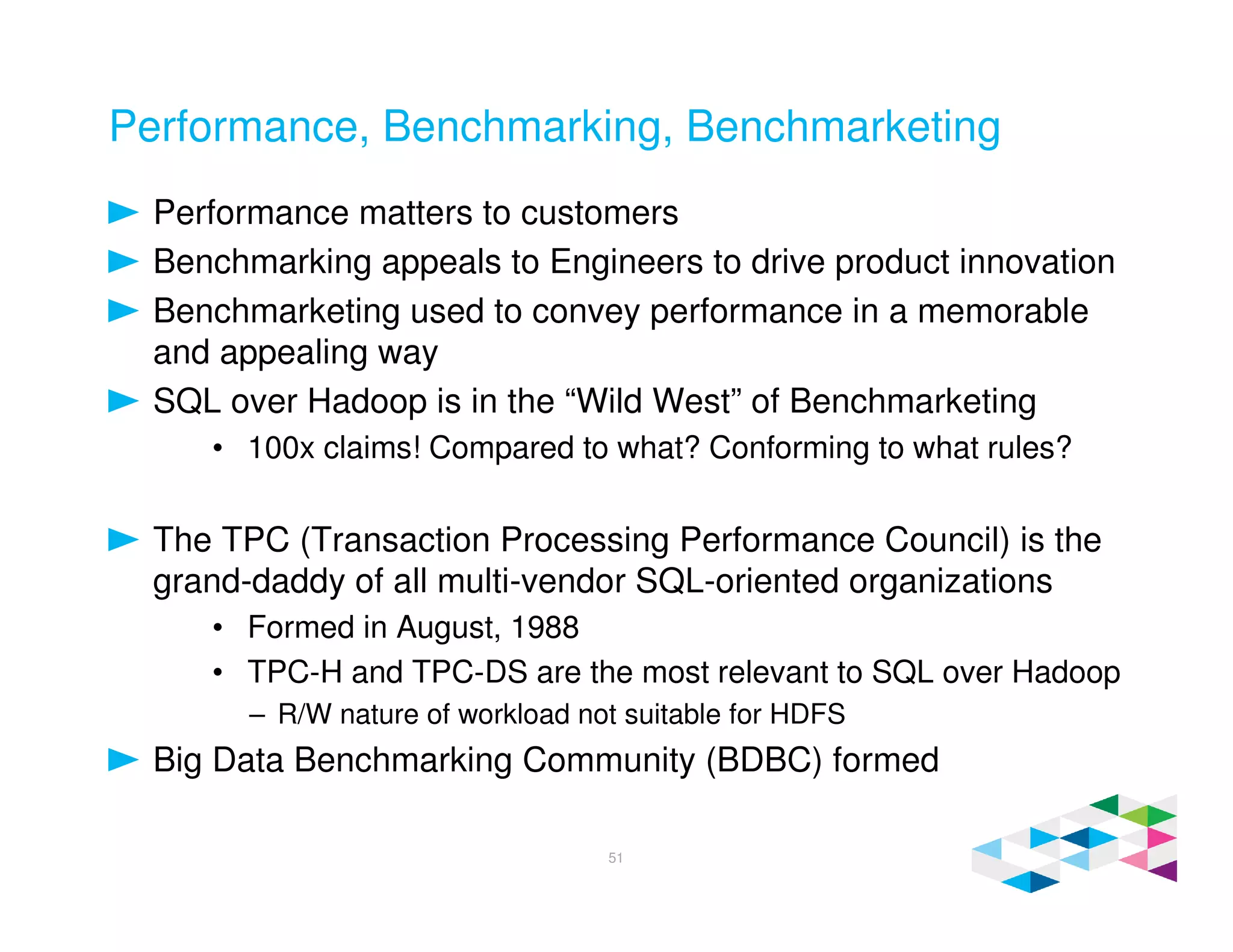 Performance, Benchmarking, Benchmarketing
Performance matters to customers
Benchmarking appeals to Engineers to drive product innovation
Benchmarketing used to convey performance in a memorable
and appealing way
SQL over Hadoop is in the “Wild West” of Benchmarketing
• 100x claims! Compared to what? Conforming to what rules?
The TPC (Transaction Processing Performance Council) is the
grand-daddy of all multi-vendor SQL-oriented organizations
• Formed in August, 1988
• TPC-H and TPC-DS are the most relevant to SQL over Hadoop
– R/W nature of workload not suitable for HDFS
Big Data Benchmarking Community (BDBC) formed
51
 