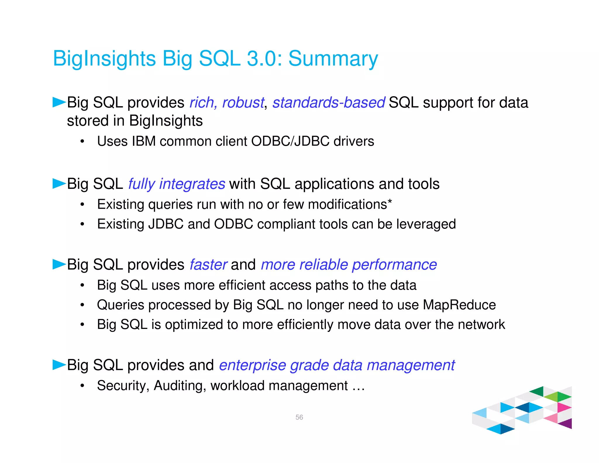 BigInsights Big SQL 3.0: Summary
Big SQL provides rich, robust, standards-based SQL support for data
stored in BigInsights
• Uses IBM common client ODBC/JDBC drivers
Big SQL fully integrates with SQL applications and tools
• Existing queries run with no or few modifications*
• Existing JDBC and ODBC compliant tools can be leveraged
Big SQL provides faster and more reliable performance
• Big SQL uses more efficient access paths to the data
• Queries processed by Big SQL no longer need to use MapReduce
• Big SQL is optimized to more efficiently move data over the network
Big SQL provides and enterprise grade data management
• Security, Auditing, workload management …
56
 