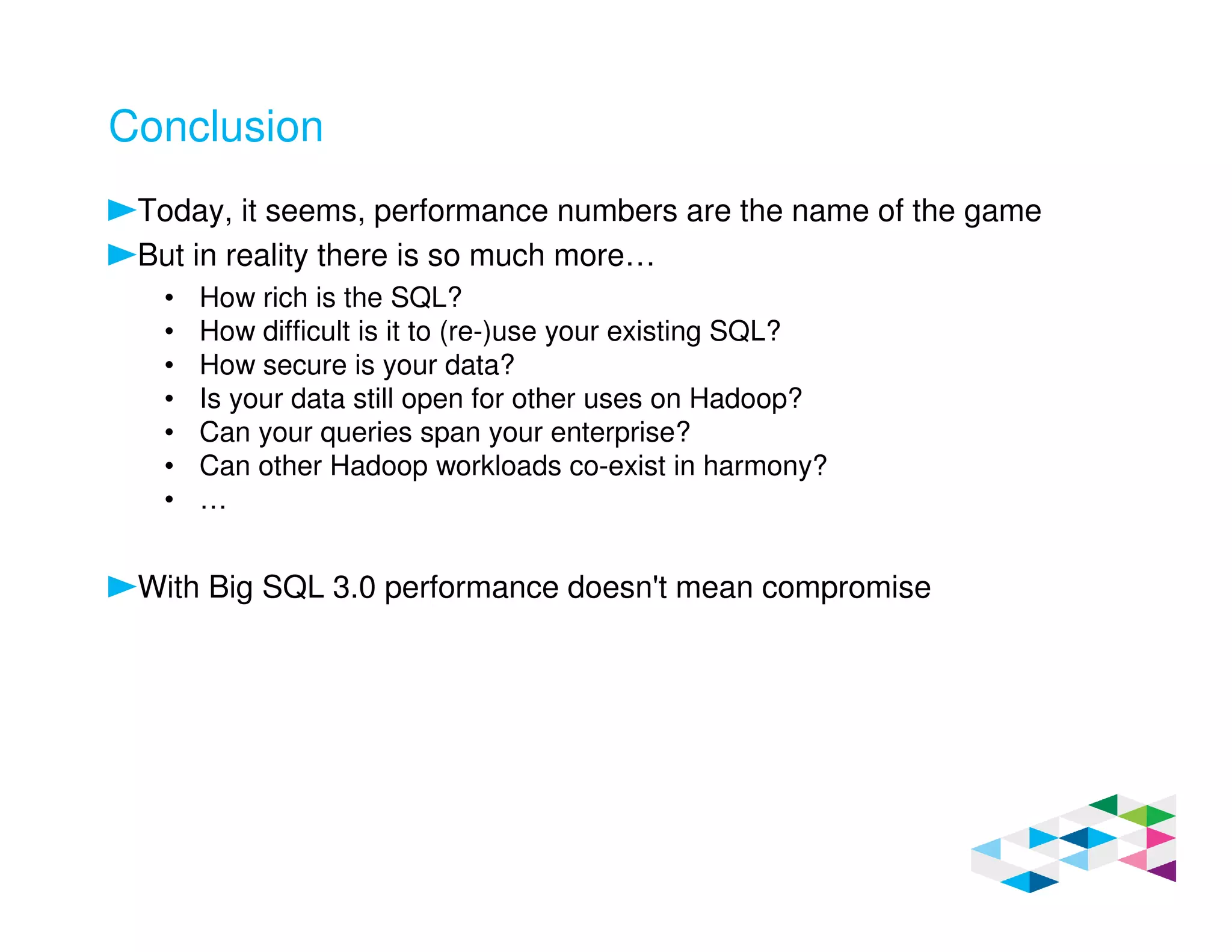 Conclusion
Today, it seems, performance numbers are the name of the game
But in reality there is so much more…
• How rich is the SQL?
• How difficult is it to (re-)use your existing SQL?
• How secure is your data?
• Is your data still open for other uses on Hadoop?
• Can your queries span your enterprise?
• Can other Hadoop workloads co-exist in harmony?
• …
With Big SQL 3.0 performance doesn't mean compromise
 