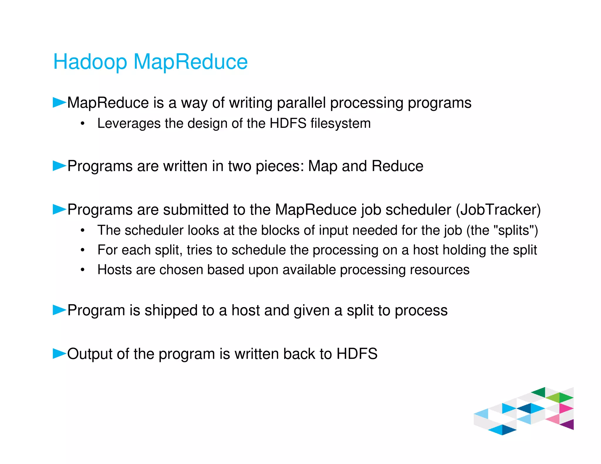 Hadoop MapReduce
MapReduce is a way of writing parallel processing programs
• Leverages the design of the HDFS filesystem
Programs are written in two pieces: Map and Reduce
Programs are submitted to the MapReduce job scheduler (JobTracker)
• The scheduler looks at the blocks of input needed for the job (the "splits")
• For each split, tries to schedule the processing on a host holding the split
• Hosts are chosen based upon available processing resources
Program is shipped to a host and given a split to process
Output of the program is written back to HDFS
 