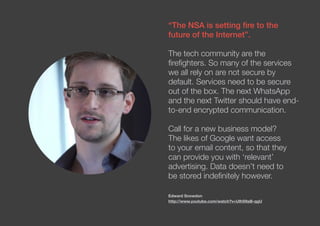 “The NSA is setting fire to the
future of the Internet”.
The tech community are the
firefighters. So many of the services
we all rely on are not secure by
default. Services need to be secure
out of the box. The next WhatsApp
and the next Twitter should have end-
to-end encrypted communication.
Call for a new business model?
The likes of Google want access
to your email content, so that they
can provide you with ‘relevant’
advertising. Data doesn’t need to
be stored indefinitely however.
Edward Snowdon
http://www.youtube.com/watch?v=UIhS9aB-qgU
 