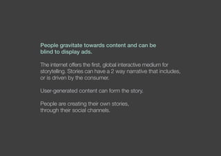 People gravitate towards content and can be
blind to display ads.
The internet offers the first, global interactive medium for
storytelling. Stories can have a 2 way narrative that includes,
or is driven by the consumer.
User-generated content can form the story.
People are creating their own stories,
through their social channels.
 