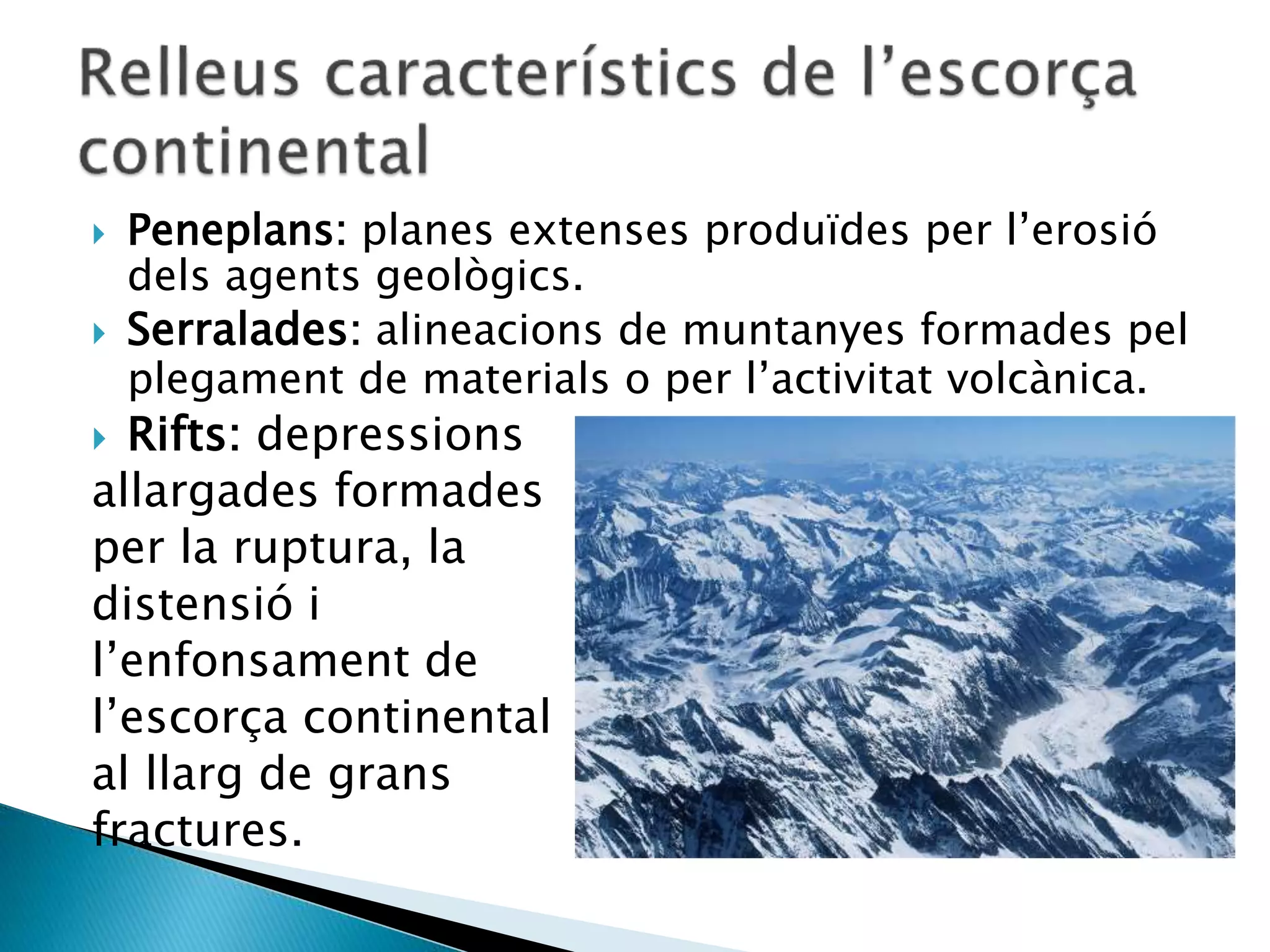  Peneplans: planes extenses produïdes per l’erosió
dels agents geològics.
 Serralades: alineacions de muntanyes formades pel
plegament de materials o per l’activitat volcànica.
 Rifts: depressions
allargades formades
per la ruptura, la
distensió i
l’enfonsament de
l’escorça continental
al llarg de grans
fractures.
 