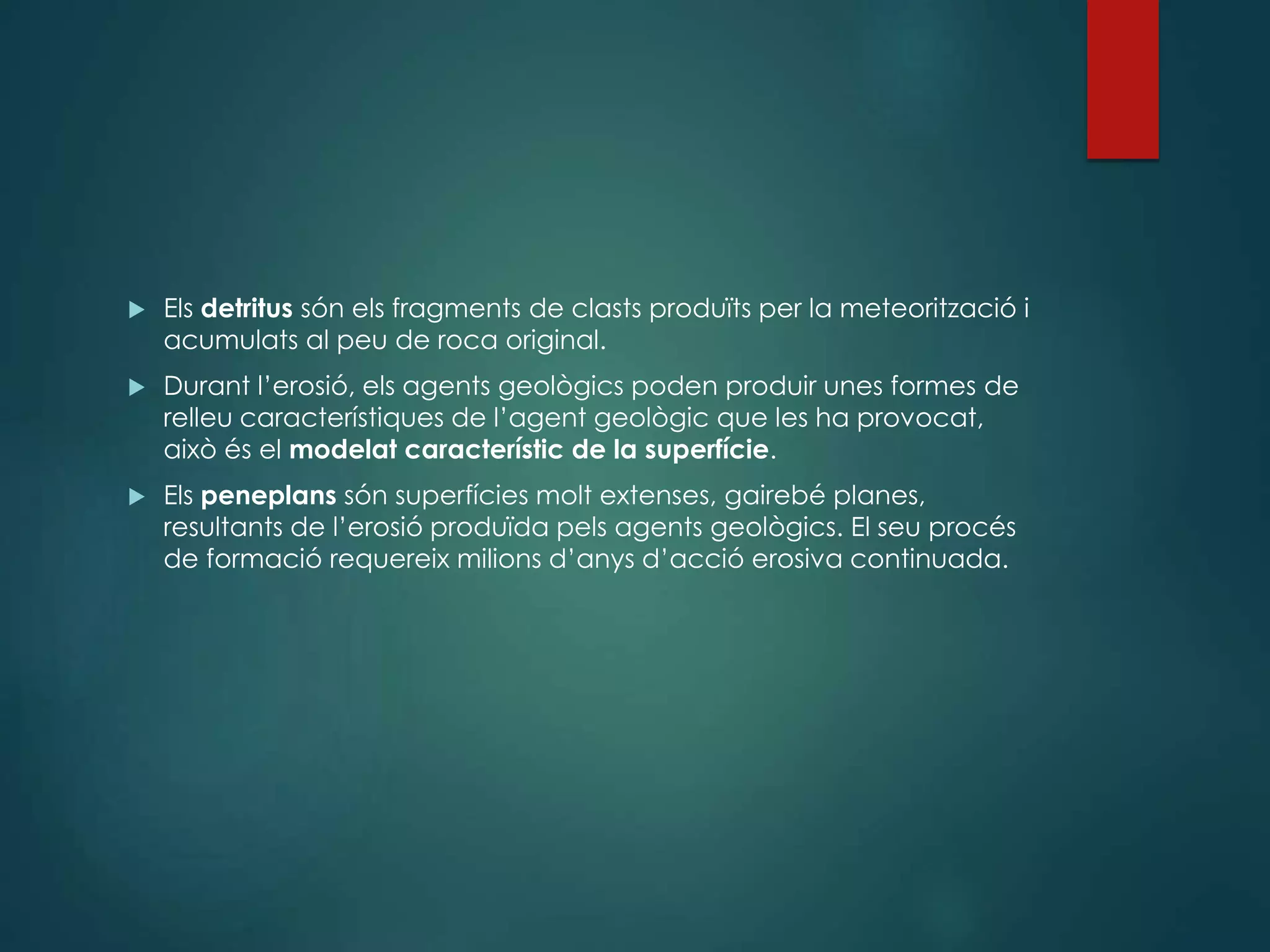  Els detritus són els fragments de clasts produïts per la meteorització i
acumulats al peu de roca original.
 Durant l’erosió, els agents geològics poden produir unes formes de
relleu característiques de l’agent geològic que les ha provocat,
això és el modelat característic de la superfície.
 Els peneplans són superfícies molt extenses, gairebé planes,
resultants de l’erosió produïda pels agents geològics. El seu procés
de formació requereix milions d’anys d’acció erosiva continuada.
 