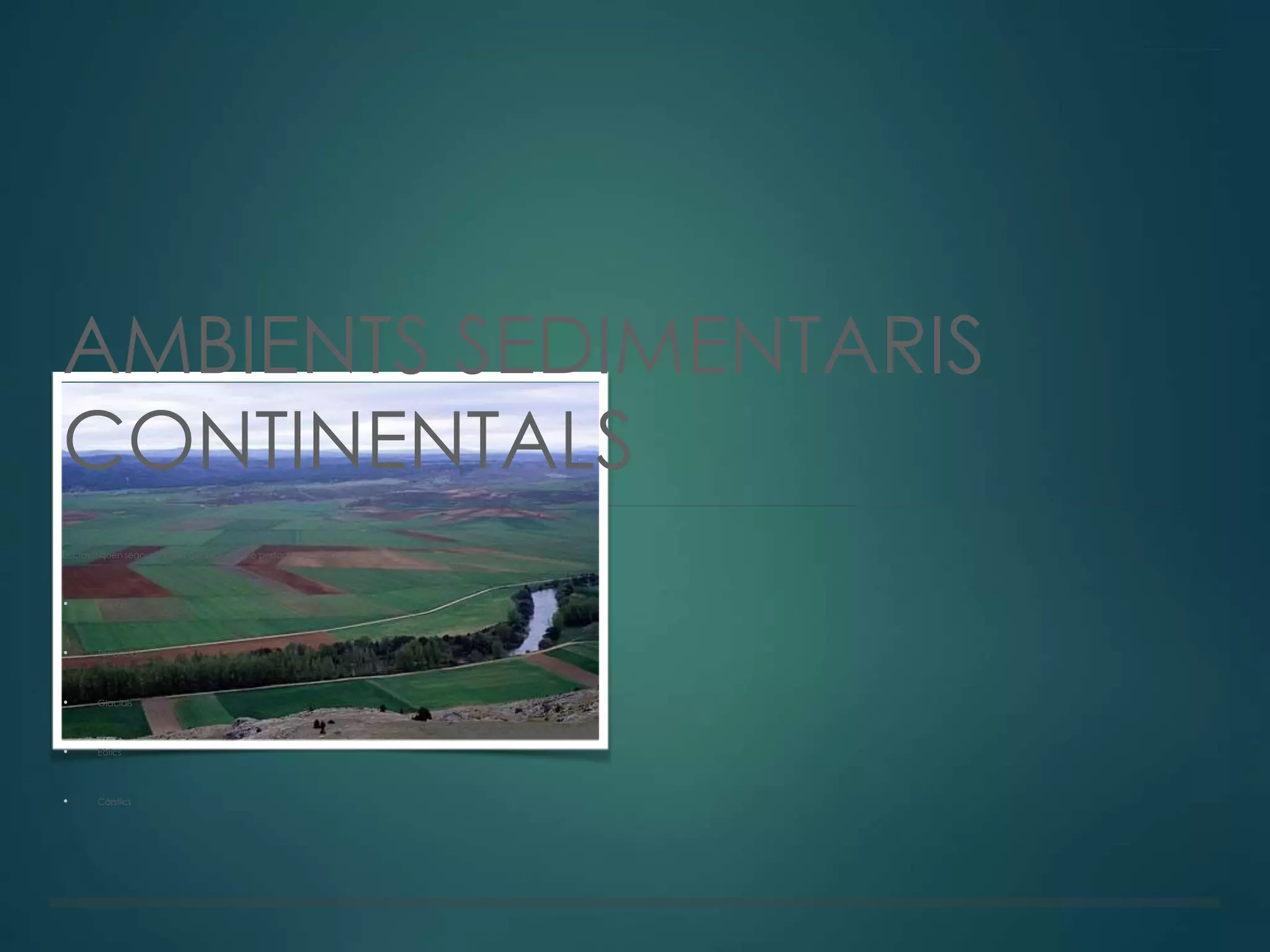 AMBIENTS SEDIMENTARIS
CONTINENTALS
Es classifiquen segons l'agent geològic al que pertanyen. Poden ser:
• Fluvials
• Torrencials
• Glacials
• Eòlics
• Càrstics
 