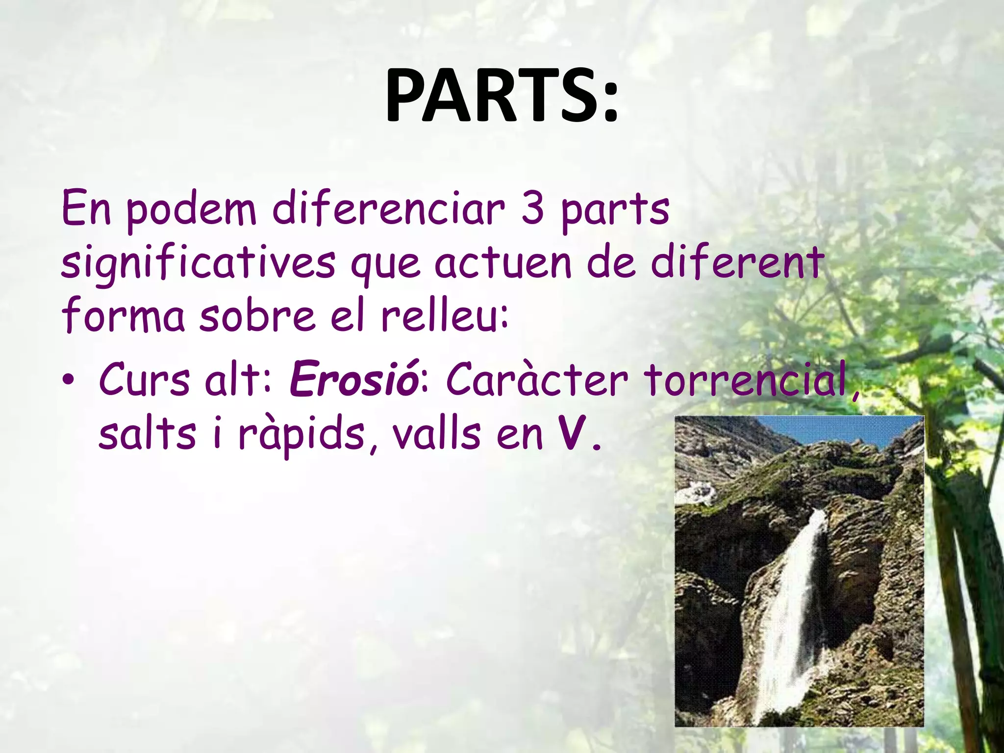 PARTS:
En podem diferenciar 3 parts
significatives que actuen de diferent
forma sobre el relleu:
• Curs alt: Erosió: Caràcter torrencial,
salts i ràpids, valls en V.
 