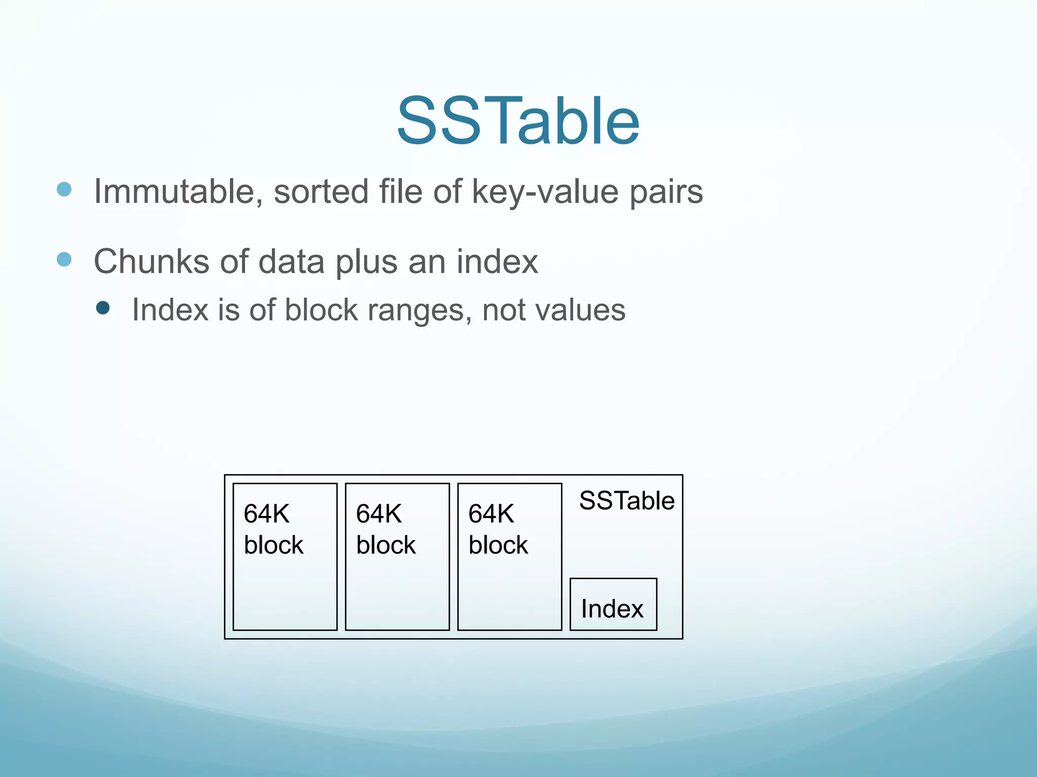SSTable
 Immutable, sorted file of key-value pairs
 Chunks of data plus an index
   Index is of block ranges, not values




                                    SSTable
            64K     64K     64K
            block   block   block

                                    Index
 