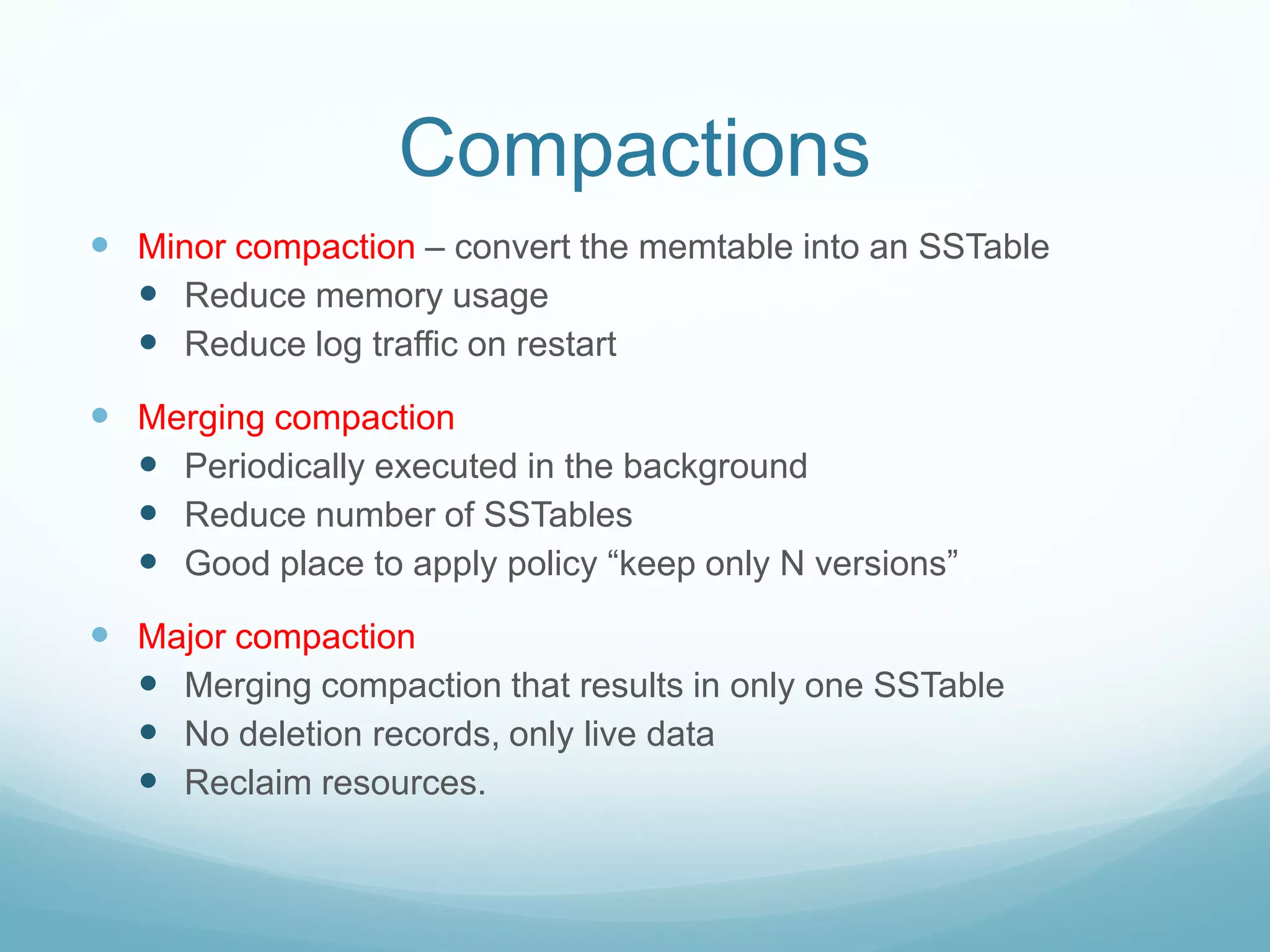 Compactions
 Minor compaction – convert the memtable into an SSTable
   Reduce memory usage
   Reduce log traffic on restart
 Merging compaction
   Periodically executed in the background
   Reduce number of SSTables
   Good place to apply policy “keep only N versions”
 Major compaction
   Merging compaction that results in only one SSTable
   No deletion records, only live data
   Reclaim resources.
 