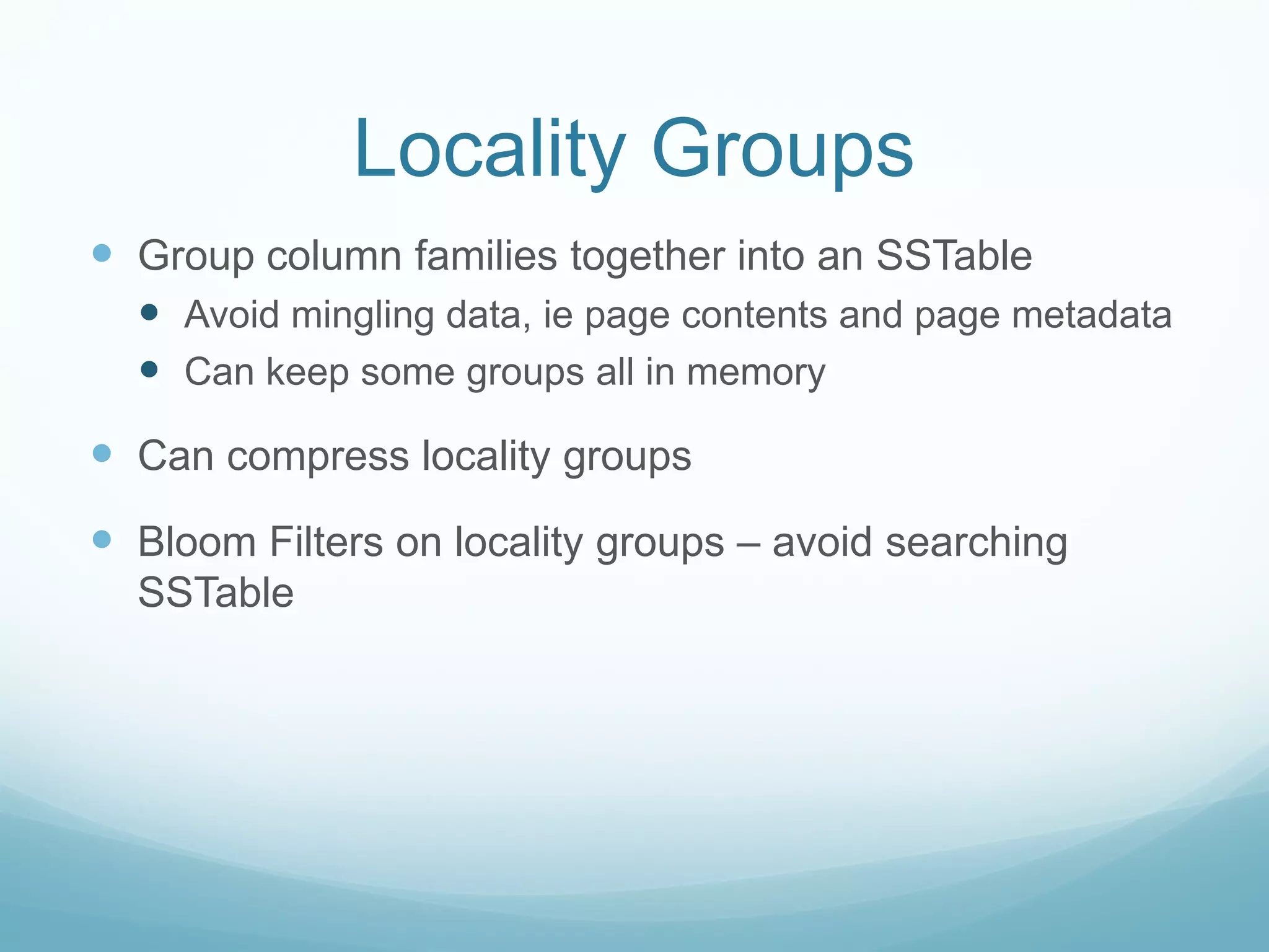 Locality Groups
 Group column families together into an SSTable
   Avoid mingling data, ie page contents and page metadata
   Can keep some groups all in memory
 Can compress locality groups
 Bloom Filters on locality groups – avoid searching
  SSTable
 