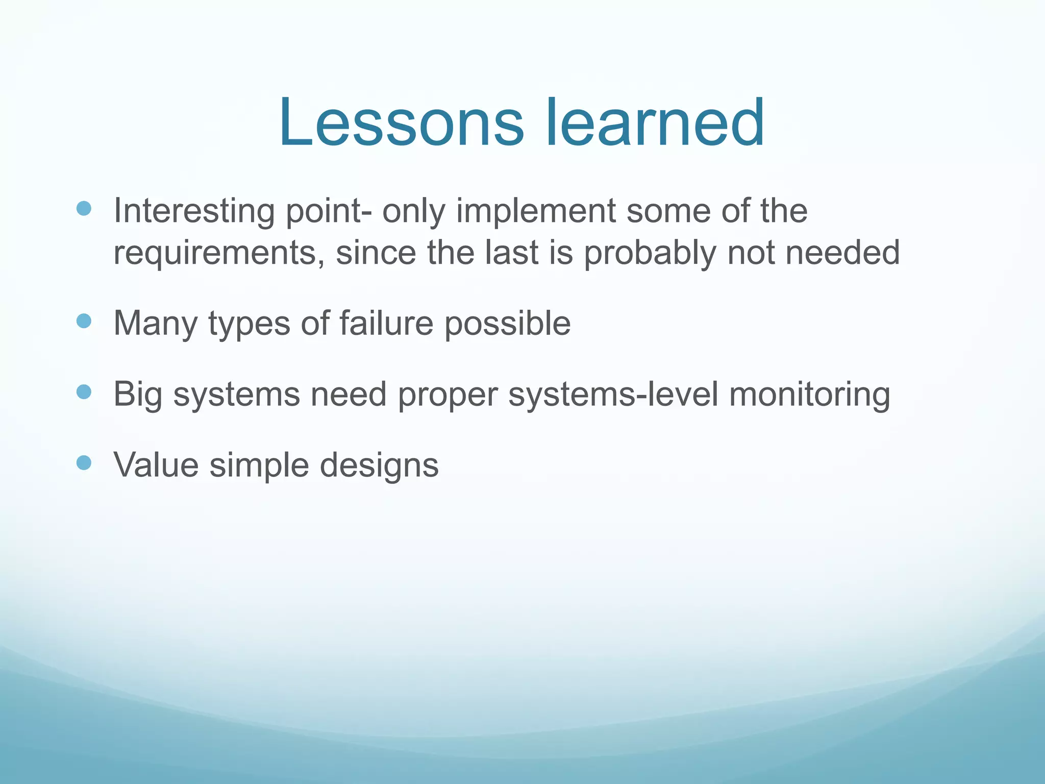 Lessons learned
 Interesting point- only implement some of the
  requirements, since the last is probably not needed

 Many types of failure possible
 Big systems need proper systems-level monitoring
 Value simple designs
 