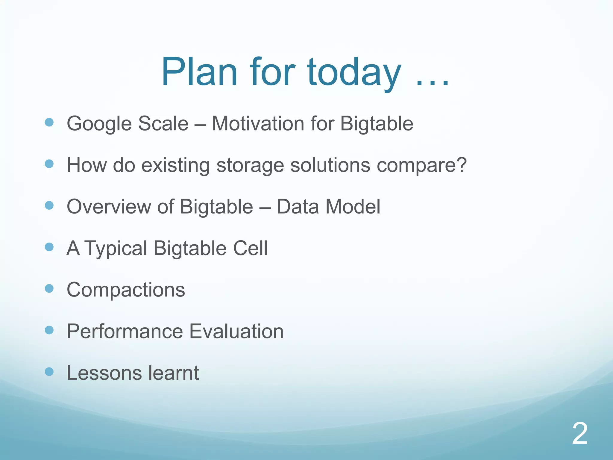 Plan for today …
 Google Scale – Motivation for Bigtable
 How do existing storage solutions compare?
 Overview of Bigtable – Data Model
 A Typical Bigtable Cell
 Compactions
 Performance Evaluation
 Lessons learnt

                                               2
 