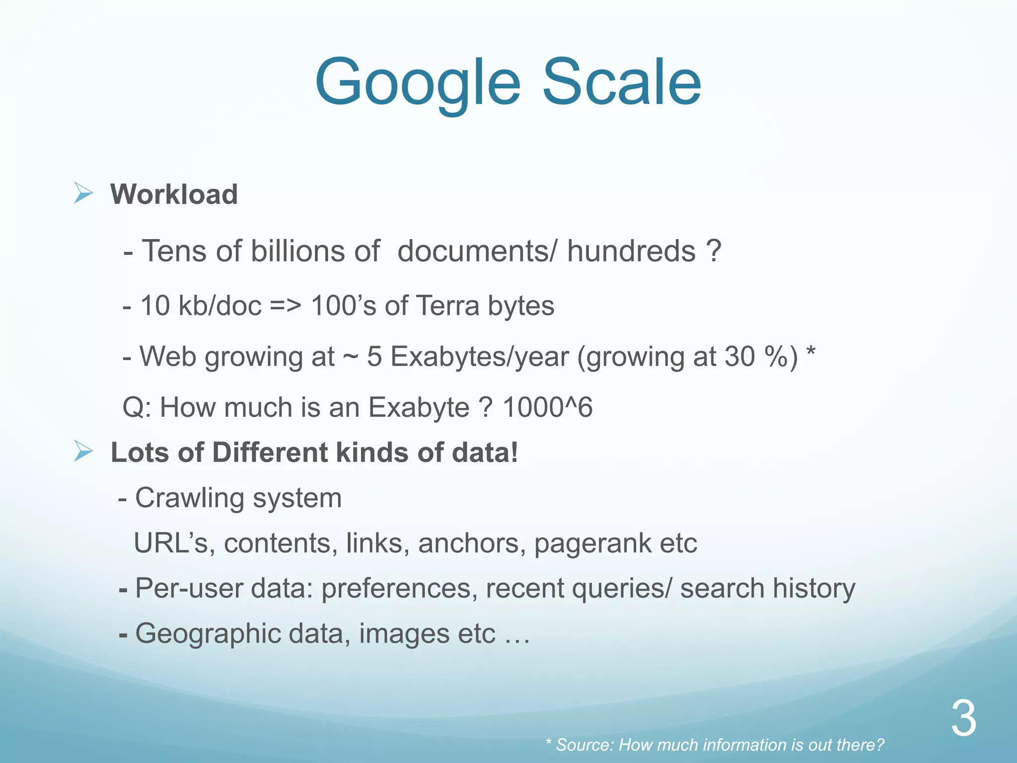 Google Scale
 Workload
   - Tens of billions of documents/ hundreds ?
   - 10 kb/doc => 100’s of Terra bytes
   - Web growing at ~ 5 Exabytes/year (growing at 30 %) *
   Q: How much is an Exabyte ? 1000^6
 Lots of Different kinds of data!
   - Crawling system
    URL’s, contents, links, anchors, pagerank etc
   - Per-user data: preferences, recent queries/ search history
   - Geographic data, images etc …


                                     * Source: How much information is out there?
                                                                                    3
 