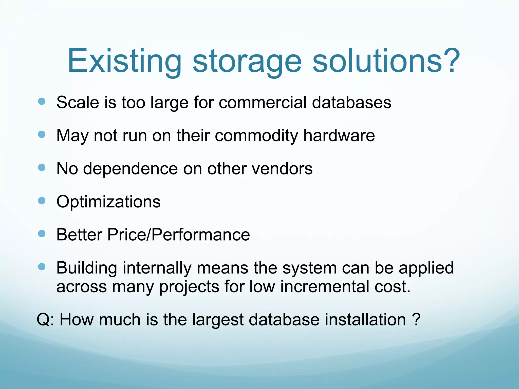 Existing storage solutions?
 Scale is too large for commercial databases
 May not run on their commodity hardware
 No dependence on other vendors
 Optimizations
 Better Price/Performance
 Building internally means the system can be applied
  across many projects for low incremental cost.
Q: How much is the largest database installation ?
 