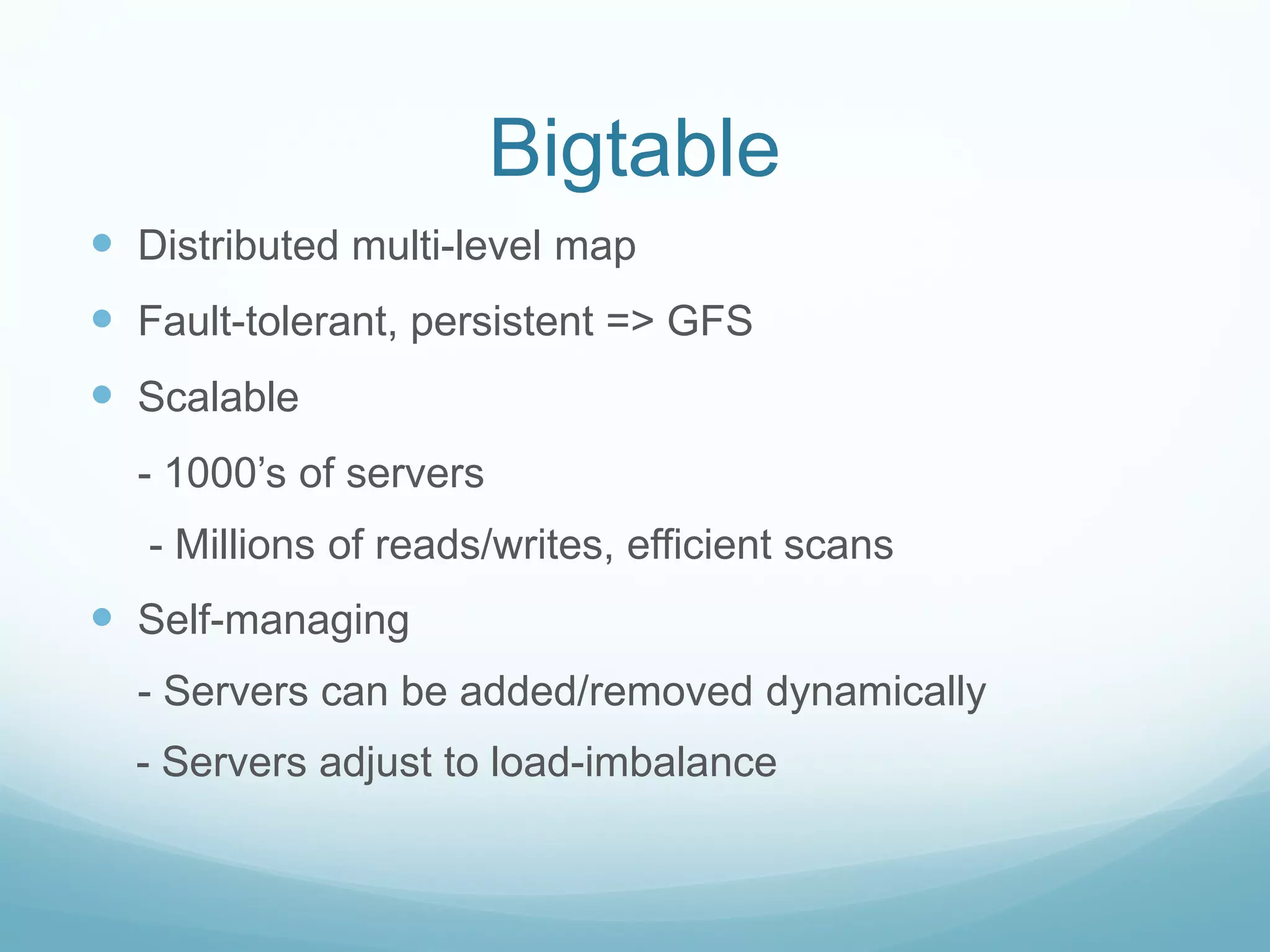 Bigtable
 Distributed multi-level map
 Fault-tolerant, persistent => GFS
 Scalable
  - 1000’s of servers
   - Millions of reads/writes, efficient scans
 Self-managing
  - Servers can be added/removed dynamically
  - Servers adjust to load-imbalance
 