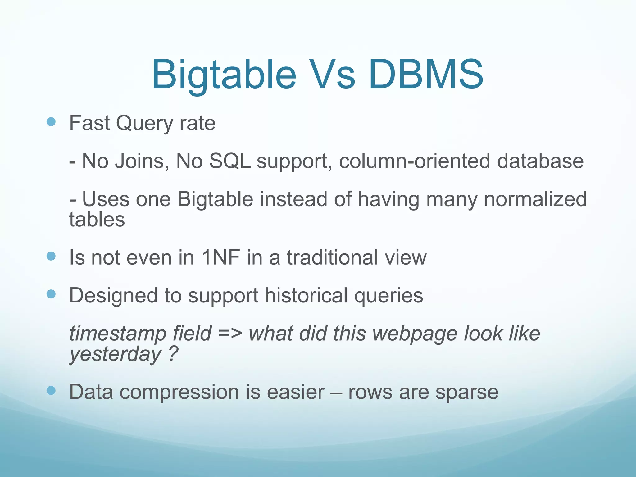 Bigtable Vs DBMS
 Fast Query rate
  - No Joins, No SQL support, column-oriented database
  - Uses one Bigtable instead of having many normalized
  tables
 Is not even in 1NF in a traditional view
 Designed to support historical queries
  timestamp field => what did this webpage look like
  yesterday ?
 Data compression is easier – rows are sparse
 
