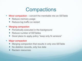 Compactions
 Minor compaction – convert the memtable into an SSTable
   Reduce memory usage
   Reduce log traffic on restart
 Merging compaction
   Periodically executed in the background
   Reduce number of SSTables
   Good place to apply policy “keep only N versions”
 Major compaction
   Merging compaction that results in only one SSTable
   No deletion records, only live data
   Reclaim resources.
 