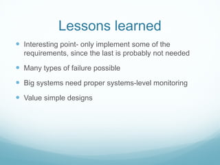 Lessons learned
 Interesting point- only implement some of the
  requirements, since the last is probably not needed

 Many types of failure possible
 Big systems need proper systems-level monitoring
 Value simple designs
 