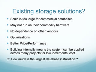 Existing storage solutions?
 Scale is too large for commercial databases
 May not run on their commodity hardware
 No dependence on other vendors
 Optimizations
 Better Price/Performance
 Building internally means the system can be applied
  across many projects for low incremental cost.
Q: How much is the largest database installation ?
 