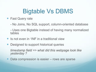 Bigtable Vs DBMS
 Fast Query rate
  - No Joins, No SQL support, column-oriented database
  - Uses one Bigtable instead of having many normalized
  tables
 Is not even in 1NF in a traditional view
 Designed to support historical queries
  timestamp field => what did this webpage look like
  yesterday ?
 Data compression is easier – rows are sparse
 
