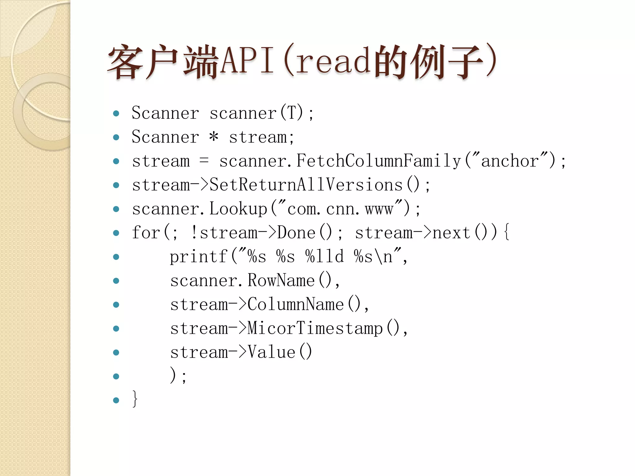 客户端API(read的例子)
   Scanner scanner(T);
   Scanner * stream;
   stream = scanner.FetchColumnFamily("anchor");
   stream->SetReturnAllVersions();
   scanner.Lookup("com.cnn.www");
   for(; !stream->Done(); stream->next()){
       printf("%s %s %lld %sn",
       scanner.RowName(),
       stream->ColumnName(),
       stream->MicorTimestamp(),
       stream->Value()
       );
   }
 