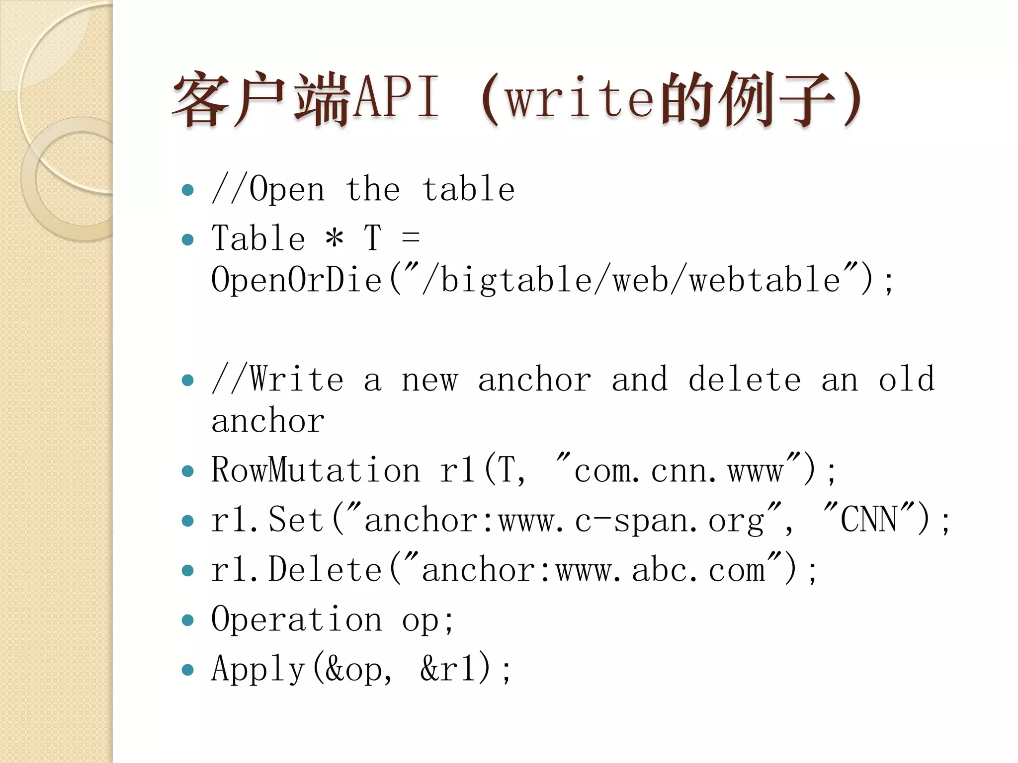 客户端API（write的例子）
 //Open the table
 Table * T =
  OpenOrDie("/bigtable/web/webtable");

   //Write a new anchor and delete an old
    anchor
   RowMutation r1(T, "com.cnn.www");
   r1.Set("anchor:www.c-span.org", "CNN");
   r1.Delete("anchor:www.abc.com");
   Operation op;
   Apply(&op, &r1);
 