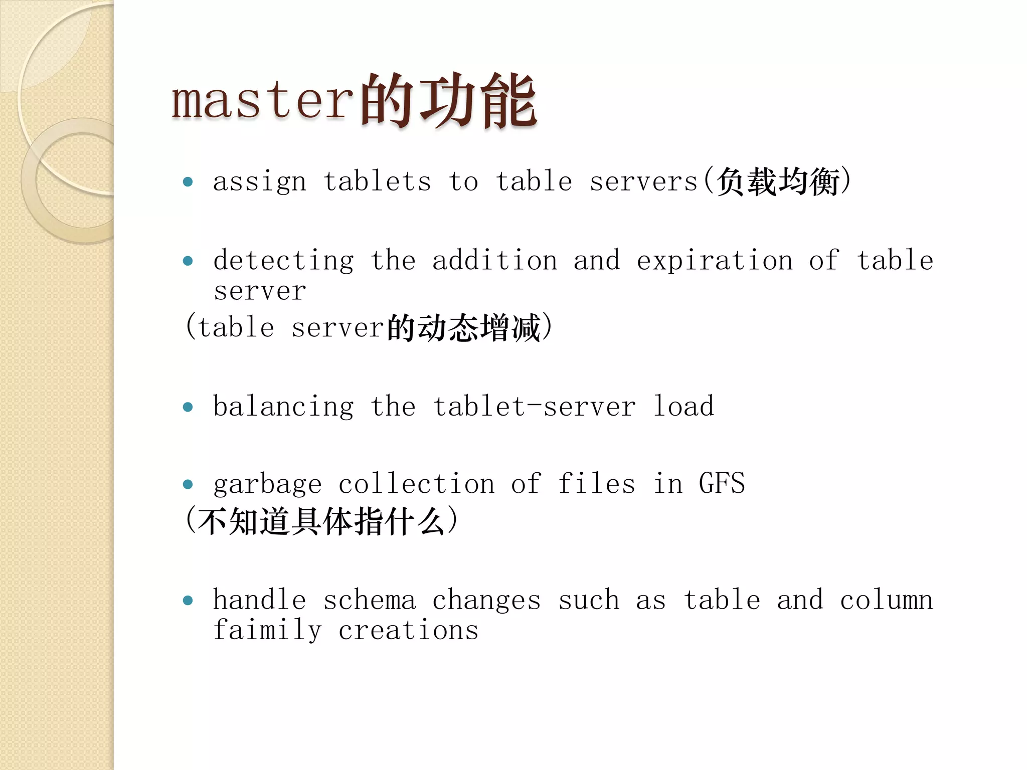 master的功能
   assign tablets to table servers(负载均衡)

 detecting the addition and expiration of table
  server
(table server的动态增减)

   balancing the tablet-server load

 garbage collection of files in GFS
(不知道具体指什么)

   handle schema changes such as table and column
    faimily creations
 