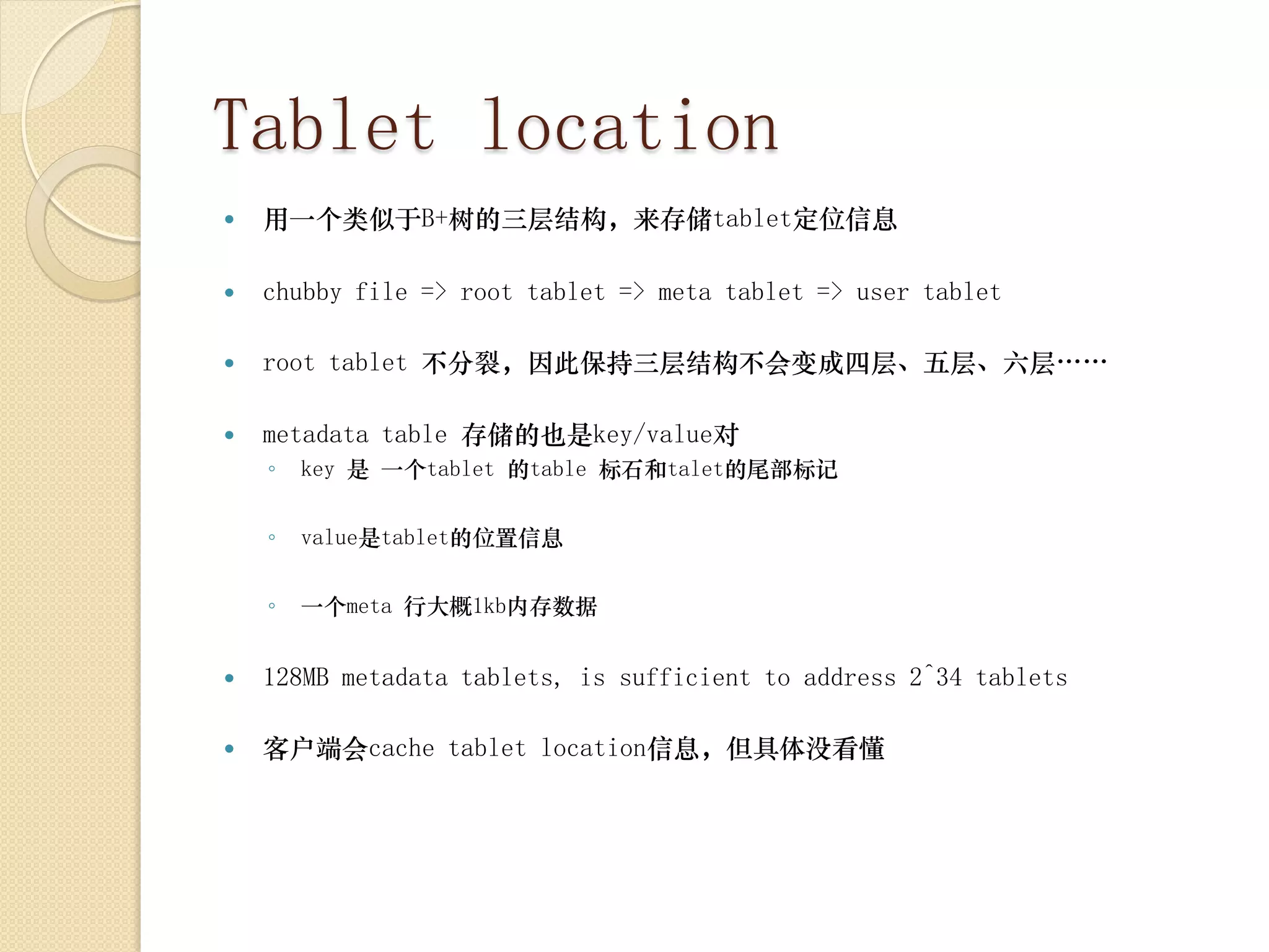 Tablet location
   用一个类似于B+树的三层结构，来存储tablet定位信息

   chubby file => root tablet => meta tablet => user tablet

   root tablet 不分裂，因此保持三层结构不会变成四层、五层、六层……

   metadata table 存储的也是key/value对
    ◦   key 是 一个tablet 的table 标石和talet的尾部标记


    ◦   value是tablet的位置信息


    ◦   一个meta 行大概1kb内存数据


   128MB metadata tablets, is sufficient to address 2^34 tablets

   客户端会cache tablet location信息，但具体没看懂
 