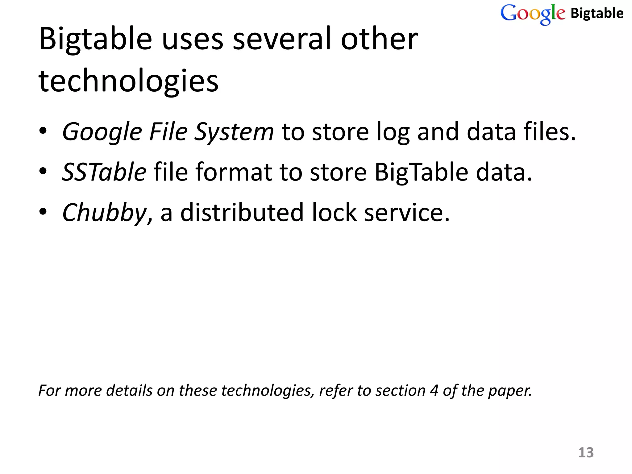 Bigtable
Bigtable uses several other
technologies
• Google File System to store log and data files.
• SSTable file format to store BigTable data.
• Chubby, a distributed lock service.




For more details on these technologies, refer to section 4 of the paper.


                                                                            13
 