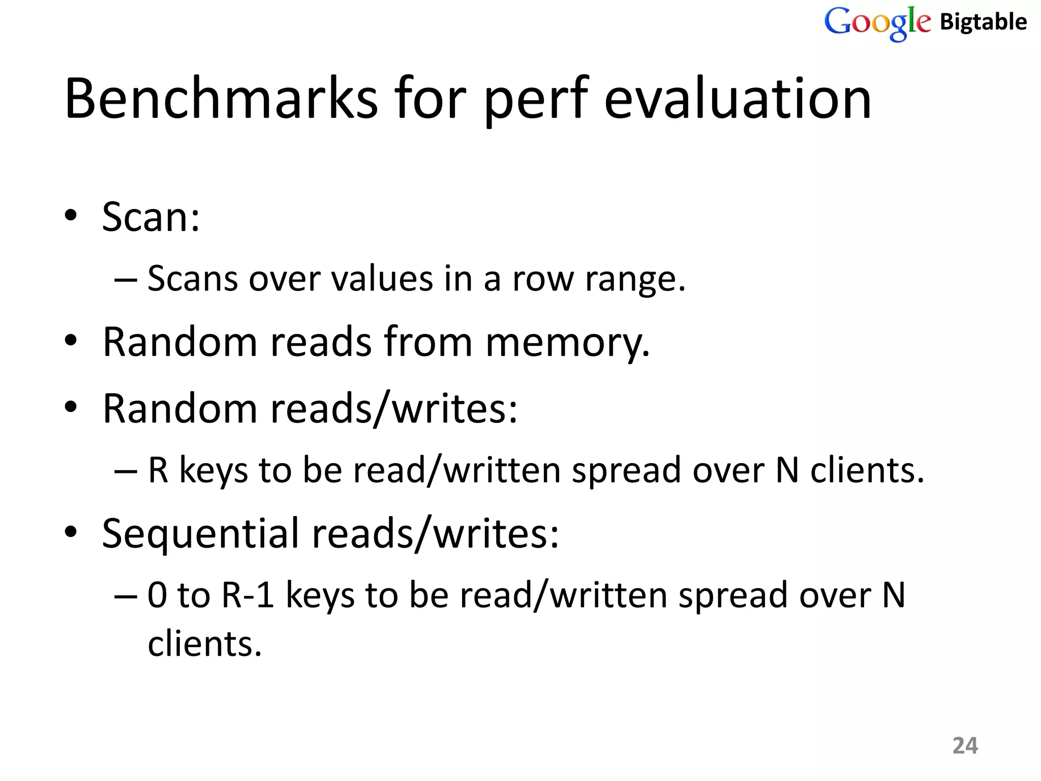 Bigtable


Benchmarks for perf evaluation
• Scan:
  – Scans over values in a row range.
• Random reads from memory.
• Random reads/writes:
  – R keys to be read/written spread over N clients.
• Sequential reads/writes:
  – 0 to R-1 keys to be read/written spread over N
    clients.

                                                        24
 