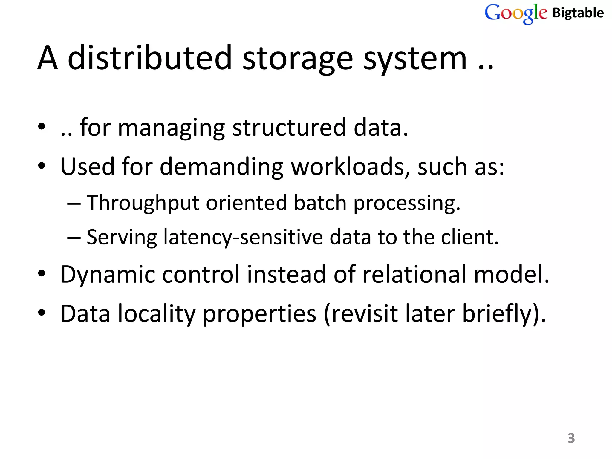 Bigtable


A distributed storage system ..
• .. for managing structured data.
• Used for demanding workloads, such as:
   – Throughput oriented batch processing.
   – Serving latency-sensitive data to the client.
• Dynamic control instead of relational model.
• Data locality properties (revisit later briefly).



                                                        3
 