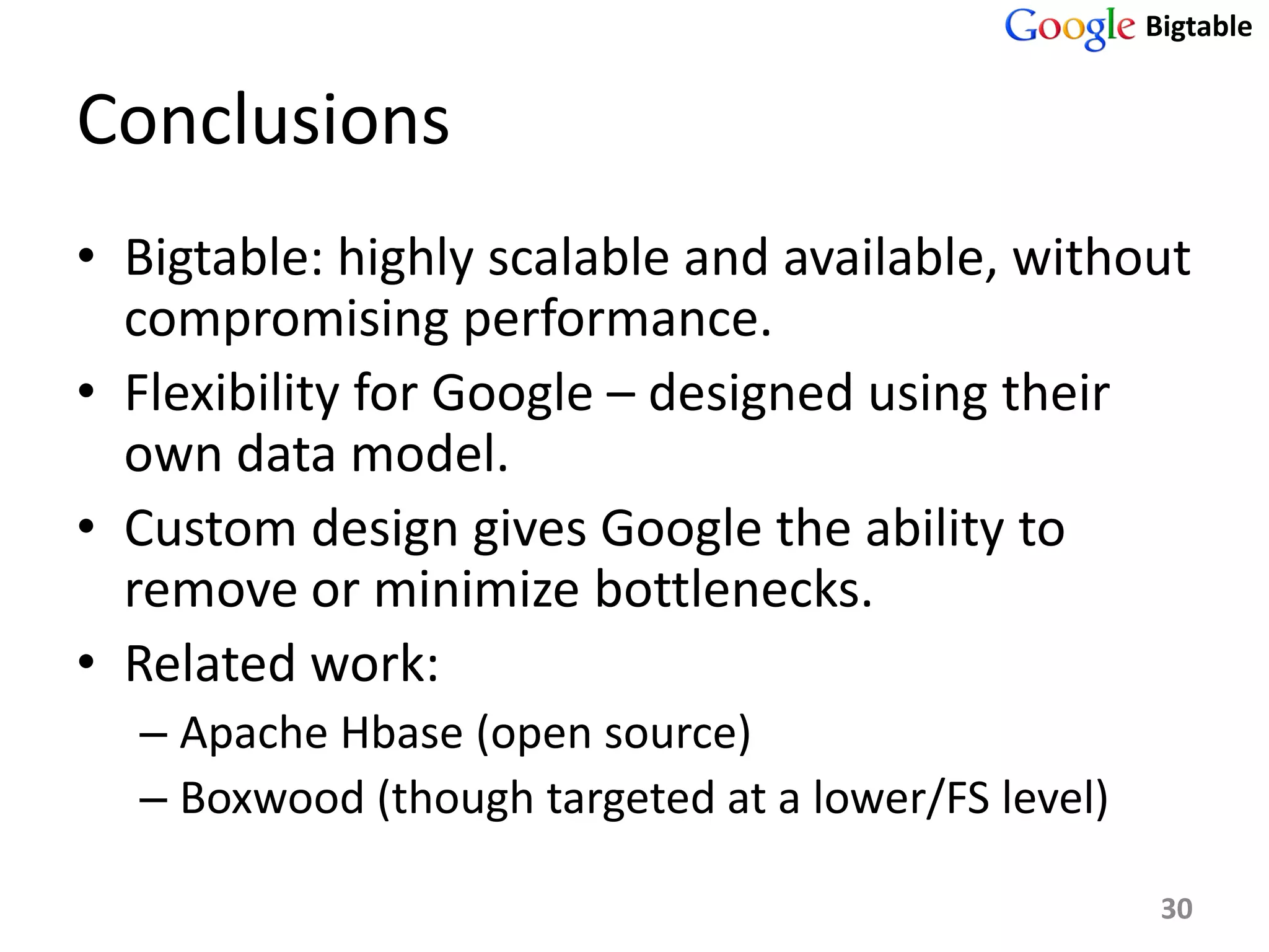 Bigtable


Conclusions
• Bigtable: highly scalable and available, without
  compromising performance.
• Flexibility for Google – designed using their
  own data model.
• Custom design gives Google the ability to
  remove or minimize bottlenecks.
• Related work:
  – Apache Hbase (open source)
  – Boxwood (though targeted at a lower/FS level)

                                                     30
 