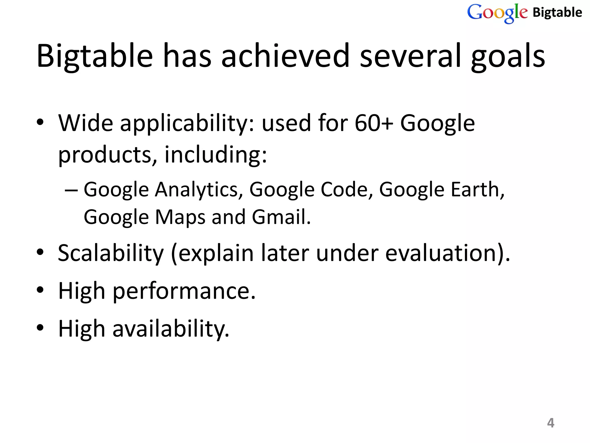 Bigtable


Bigtable has achieved several goals
• Wide applicability: used for 60+ Google
  products, including:
  – Google Analytics, Google Code, Google Earth,
    Google Maps and Gmail.
• Scalability (explain later under evaluation).
• High performance.
• High availability.


                                                     4
 