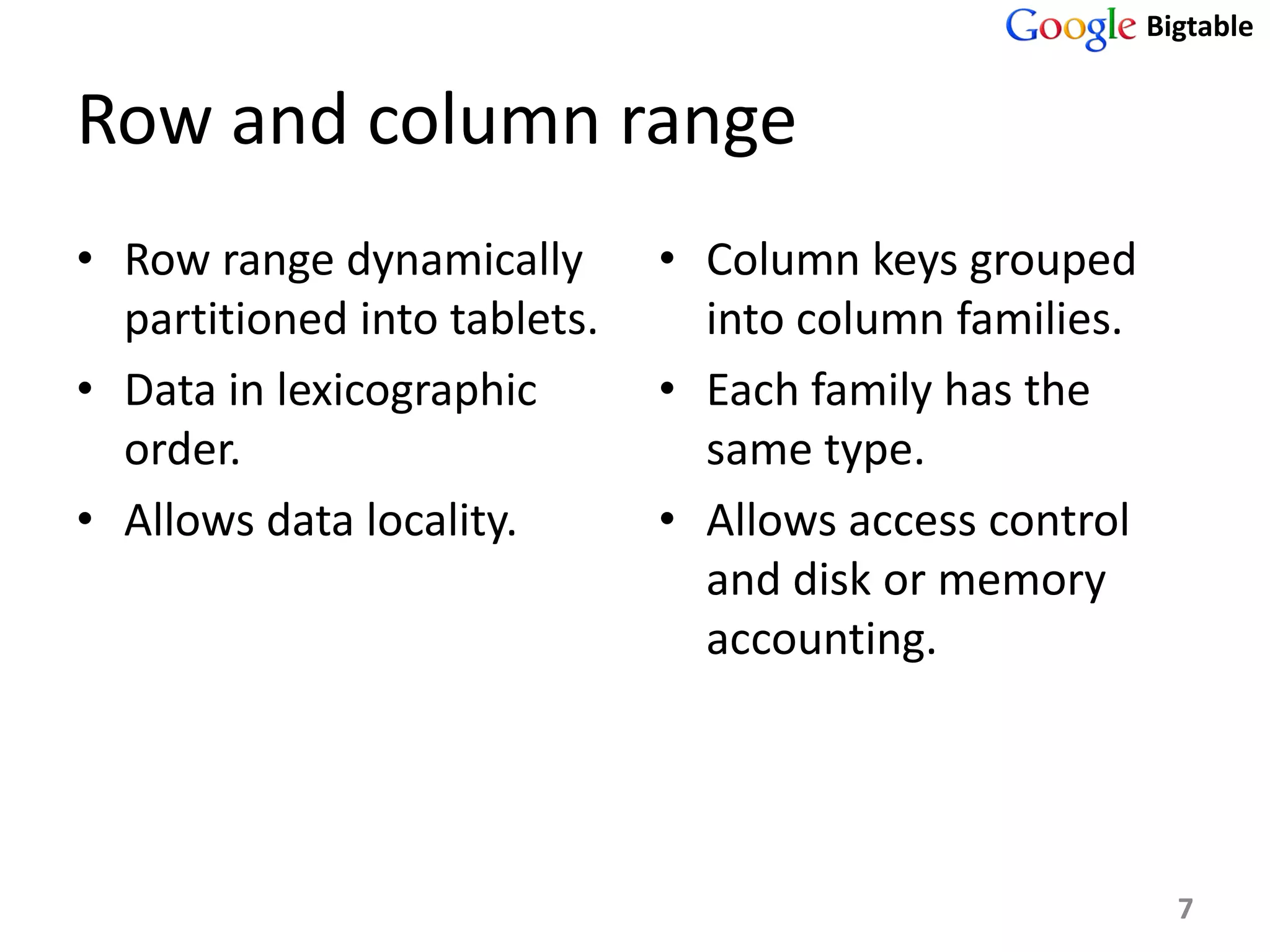 Bigtable


Row and column range
• Row range dynamically       • Column keys grouped
  partitioned into tablets.     into column families.
• Data in lexicographic       • Each family has the
  order.                        same type.
• Allows data locality.       • Allows access control
                                and disk or memory
                                accounting.




                                                          7
 